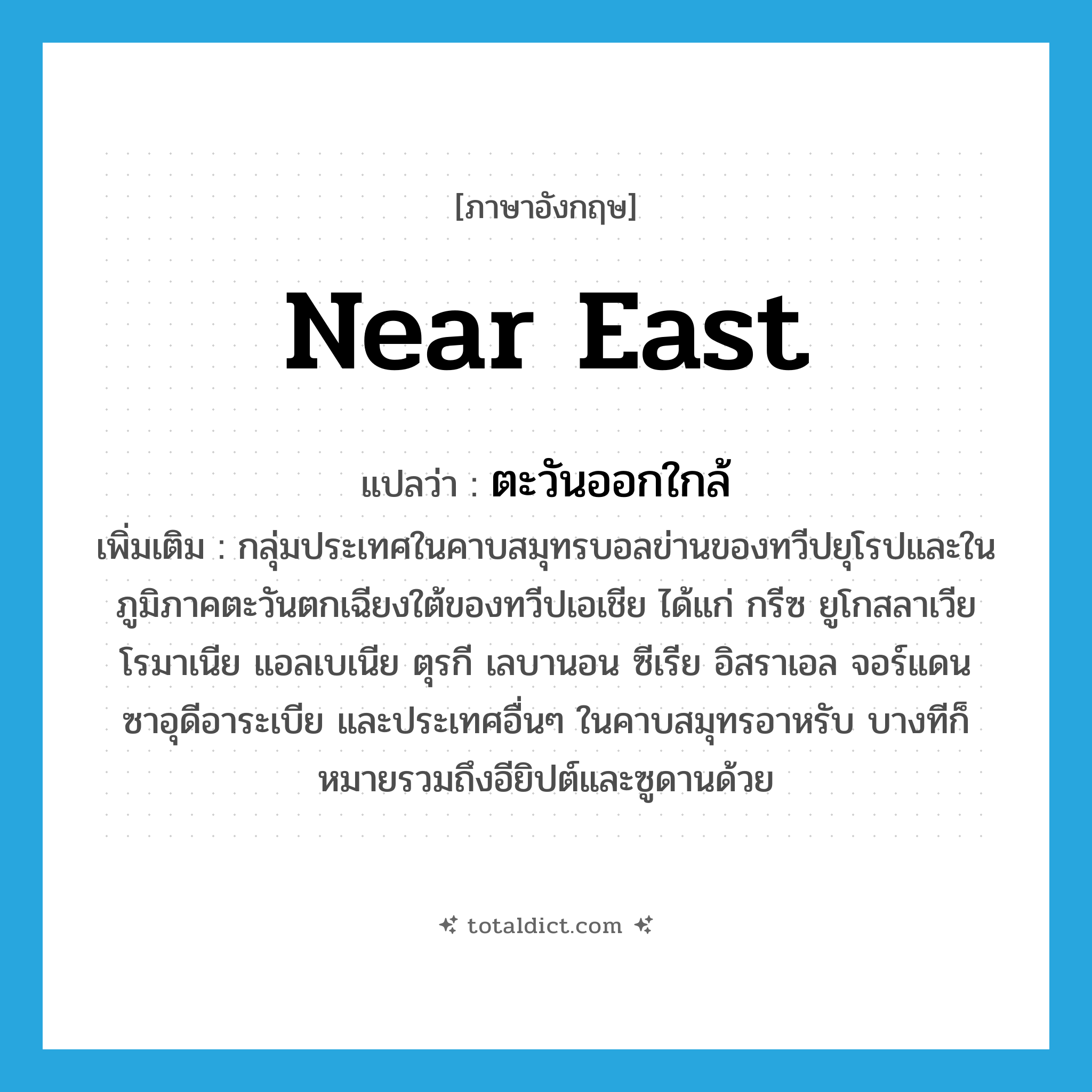 Near East แปลว่า?, คำศัพท์ภาษาอังกฤษ Near East แปลว่า ตะวันออกใกล้ ประเภท N เพิ่มเติม กลุ่มประเทศในคาบสมุทรบอลข่านของทวีปยุโรปและในภูมิภาคตะวันตกเฉียงใต้ของทวีปเอเชีย ได้แก่ กรีซ ยูโกสลาเวีย โรมาเนีย แอลเบเนีย ตุรกี เลบานอน ซีเรีย อิสราเอล จอร์แดน ซาอุดีอาระเบีย และประเทศอื่นๆ ในคาบสมุทรอาหรับ บางทีก็หมายรวมถึงอียิปต์และซูดานด้วย หมวด N