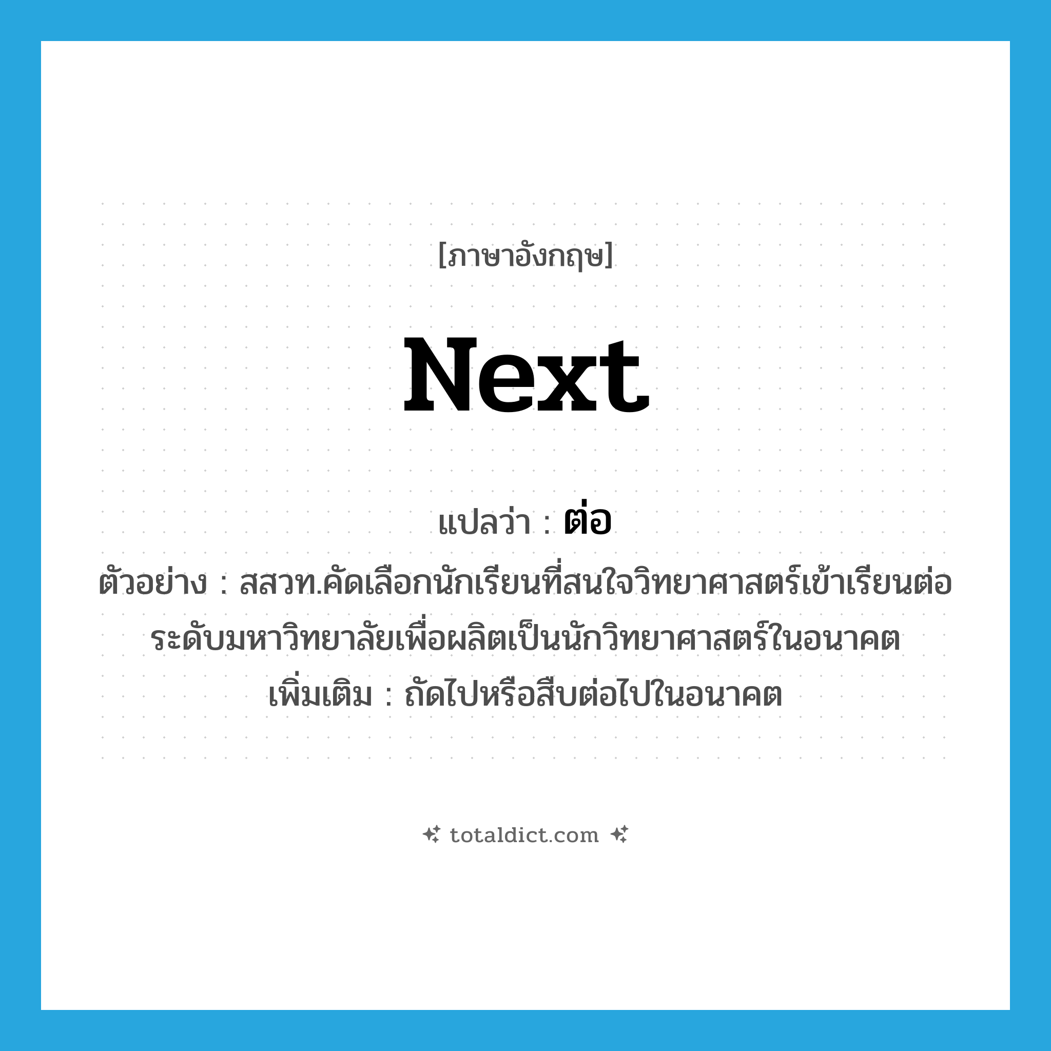 next แปลว่า?, คำศัพท์ภาษาอังกฤษ next แปลว่า ต่อ ประเภท ADV ตัวอย่าง สสวท.คัดเลือกนักเรียนที่สนใจวิทยาศาสตร์เข้าเรียนต่อระดับมหาวิทยาลัยเพื่อผลิตเป็นนักวิทยาศาสตร์ในอนาคต เพิ่มเติม ถัดไปหรือสืบต่อไปในอนาคต หมวด ADV