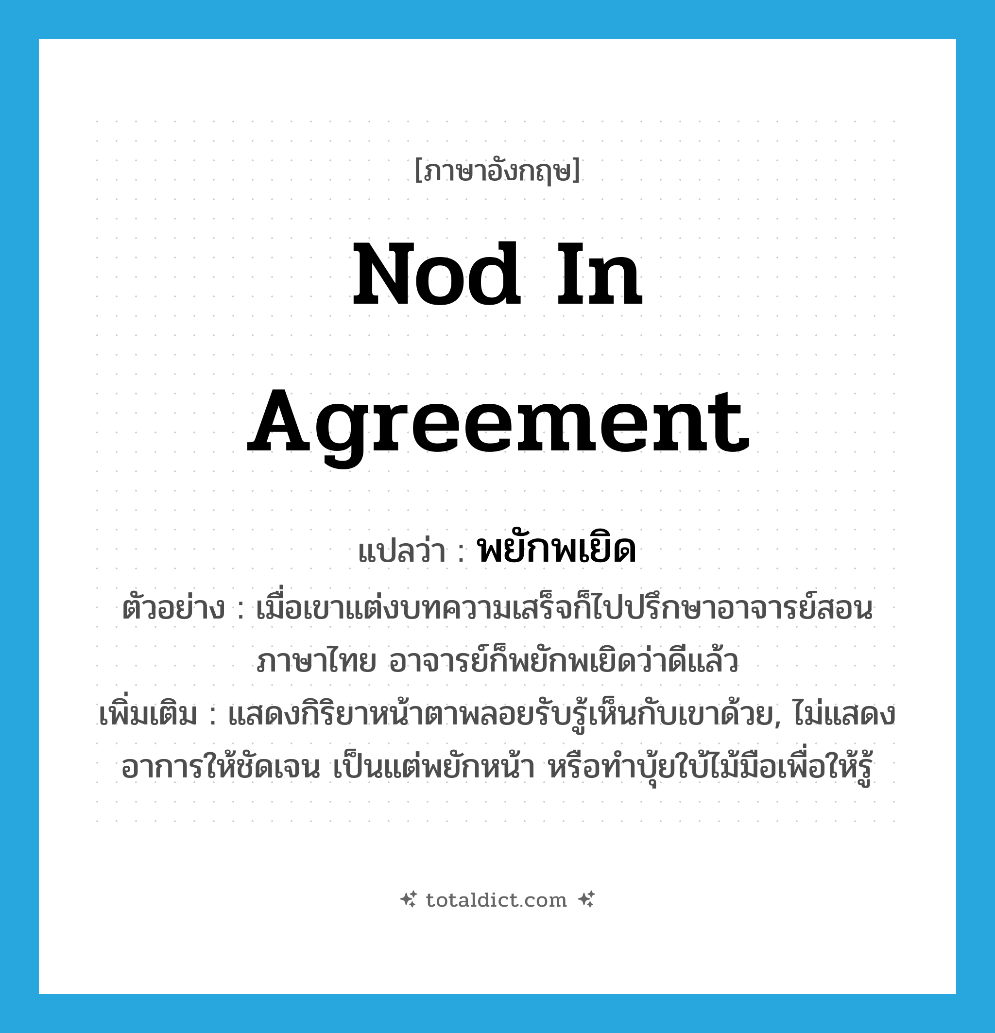 nod in agreement แปลว่า?, คำศัพท์ภาษาอังกฤษ nod in agreement แปลว่า พยักพเยิด ประเภท V ตัวอย่าง เมื่อเขาแต่งบทความเสร็จก็ไปปรึกษาอาจารย์สอนภาษาไทย อาจารย์ก็พยักพเยิดว่าดีแล้ว เพิ่มเติม แสดงกิริยาหน้าตาพลอยรับรู้เห็นกับเขาด้วย, ไม่แสดงอาการให้ชัดเจน เป็นแต่พยักหน้า หรือทำบุ้ยใบ้ไม้มือเพื่อให้รู้ หมวด V