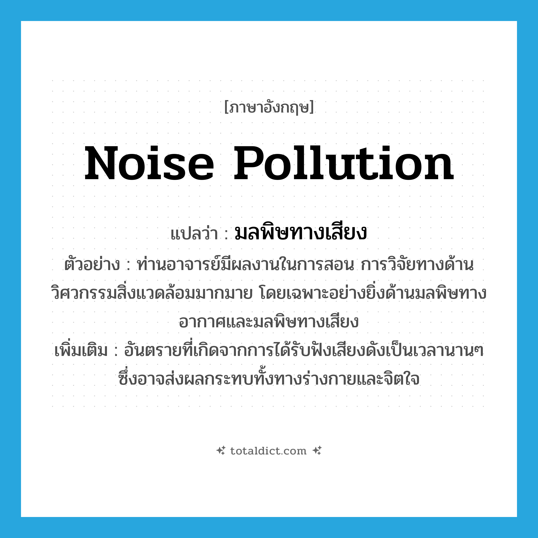 noise pollution แปลว่า?, คำศัพท์ภาษาอังกฤษ noise pollution แปลว่า มลพิษทางเสียง ประเภท N ตัวอย่าง ท่านอาจารย์มีผลงานในการสอน การวิจัยทางด้านวิศวกรรมสิ่งแวดล้อมมากมาย โดยเฉพาะอย่างยิ่งด้านมลพิษทางอากาศและมลพิษทางเสียง เพิ่มเติม อันตรายที่เกิดจากการได้รับฟังเสียงดังเป็นเวลานานๆ ซึ่งอาจส่งผลกระทบทั้งทางร่างกายและจิตใจ หมวด N