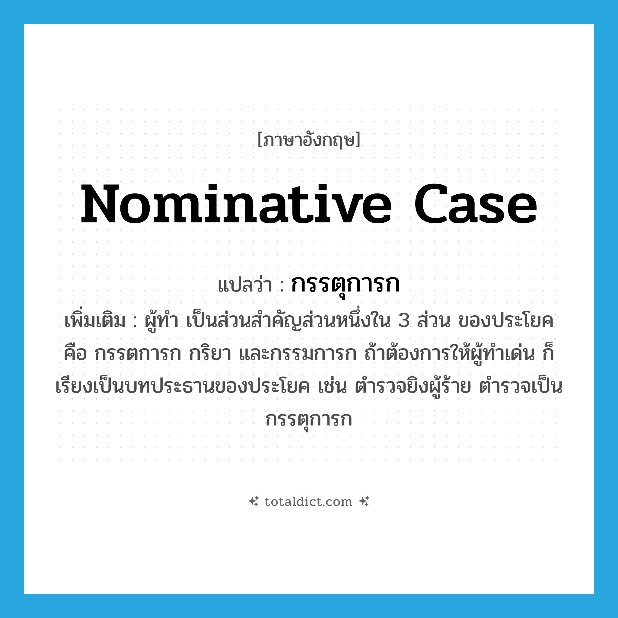 nominative case แปลว่า?, คำศัพท์ภาษาอังกฤษ nominative case แปลว่า กรรตุการก ประเภท N เพิ่มเติม ผู้ทำ เป็นส่วนสำคัญส่วนหนึ่งใน 3 ส่วน ของประโยค คือ กรรตการก กริยา และกรรมการก ถ้าต้องการให้ผู้ทำเด่น ก็เรียงเป็นบทประธานของประโยค เช่น ตำรวจยิงผู้ร้าย ตำรวจเป็นกรรตุการก หมวด N