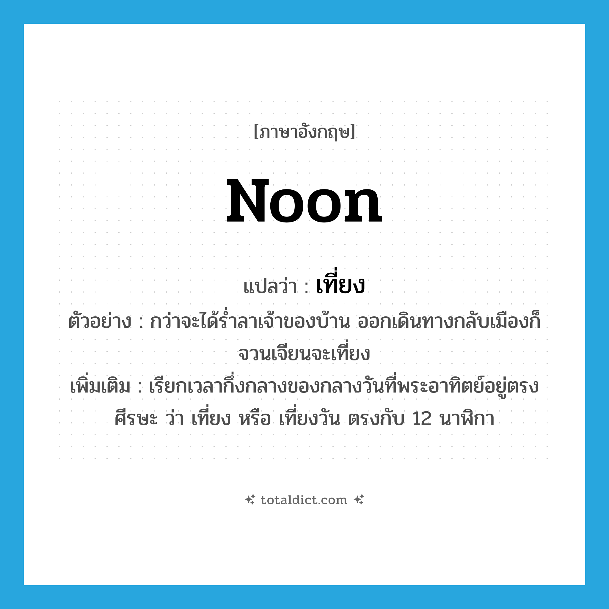 noon แปลว่า?, คำศัพท์ภาษาอังกฤษ noon แปลว่า เที่ยง ประเภท N ตัวอย่าง กว่าจะได้ร่ำลาเจ้าของบ้าน ออกเดินทางกลับเมืองก็จวนเจียนจะเที่ยง เพิ่มเติม เรียกเวลากึ่งกลางของกลางวันที่พระอาทิตย์อยู่ตรงศีรษะ ว่า เที่ยง หรือ เที่ยงวัน ตรงกับ 12 นาฬิกา หมวด N