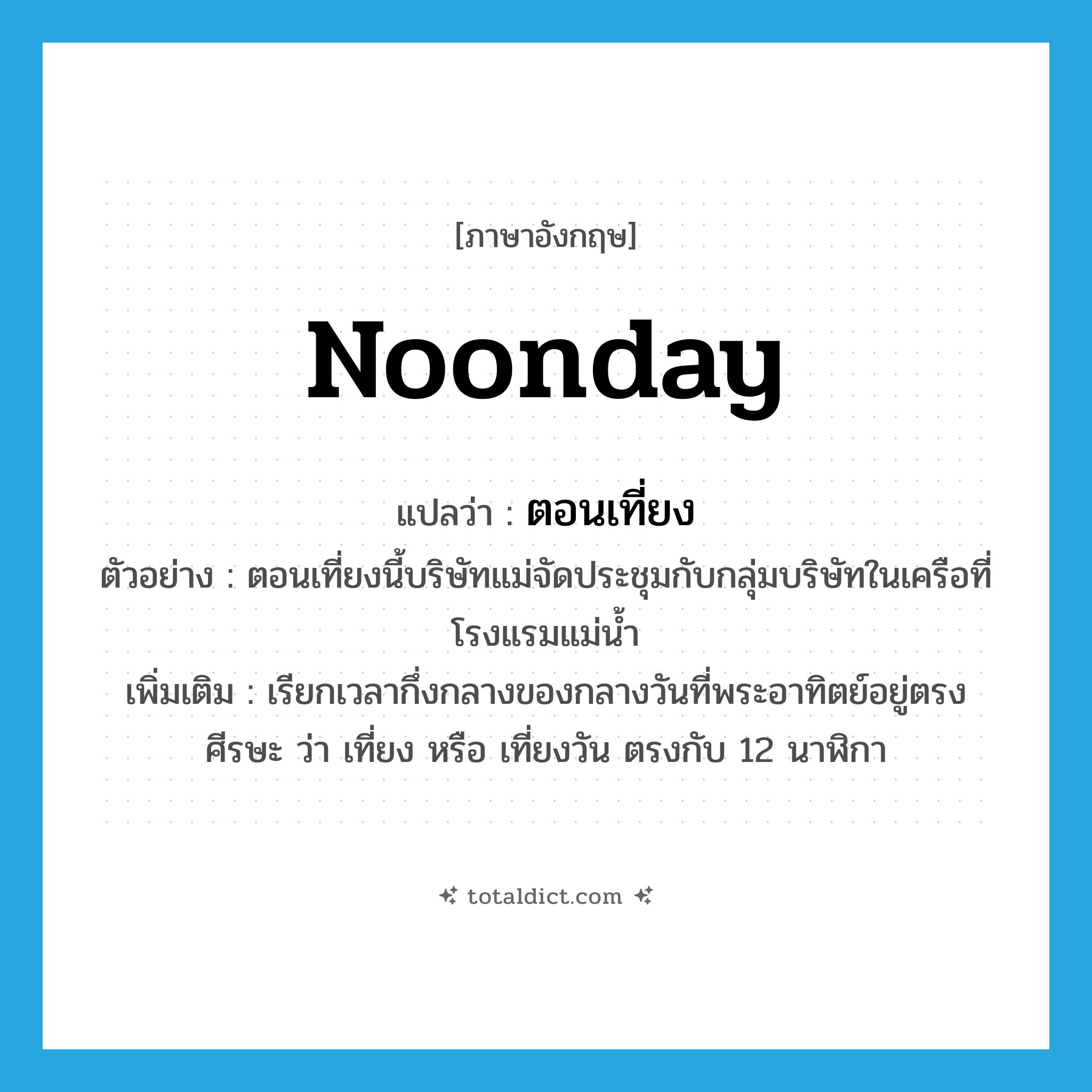 noonday แปลว่า?, คำศัพท์ภาษาอังกฤษ noonday แปลว่า ตอนเที่ยง ประเภท N ตัวอย่าง ตอนเที่ยงนี้บริษัทแม่จัดประชุมกับกลุ่มบริษัทในเครือที่โรงแรมแม่น้ำ เพิ่มเติม เรียกเวลากึ่งกลางของกลางวันที่พระอาทิตย์อยู่ตรงศีรษะ ว่า เที่ยง หรือ เที่ยงวัน ตรงกับ 12 นาฬิกา หมวด N