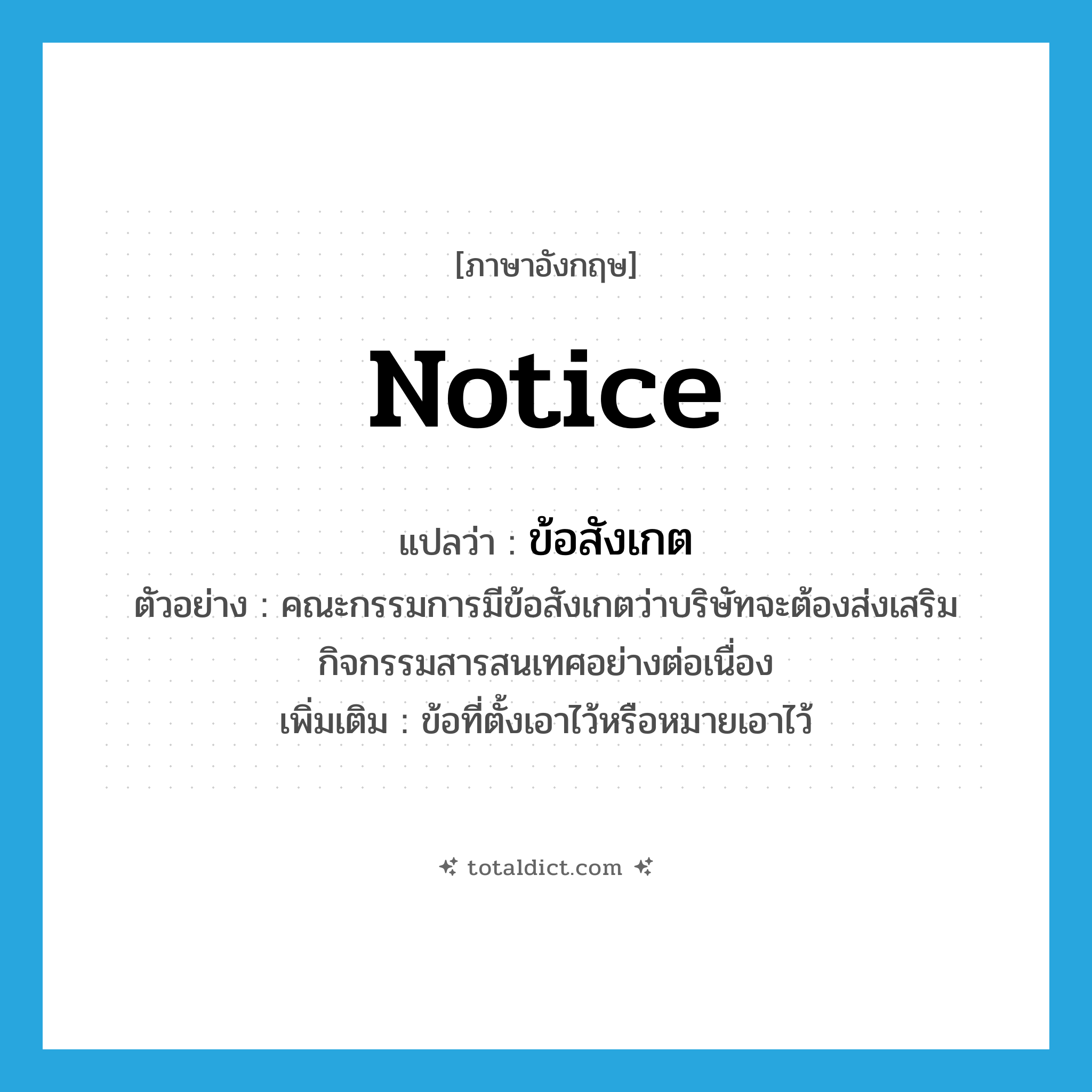 notice แปลว่า?, คำศัพท์ภาษาอังกฤษ notice แปลว่า ข้อสังเกต ประเภท N ตัวอย่าง คณะกรรมการมีข้อสังเกตว่าบริษัทจะต้องส่งเสริมกิจกรรมสารสนเทศอย่างต่อเนื่อง เพิ่มเติม ข้อที่ตั้งเอาไว้หรือหมายเอาไว้ หมวด N