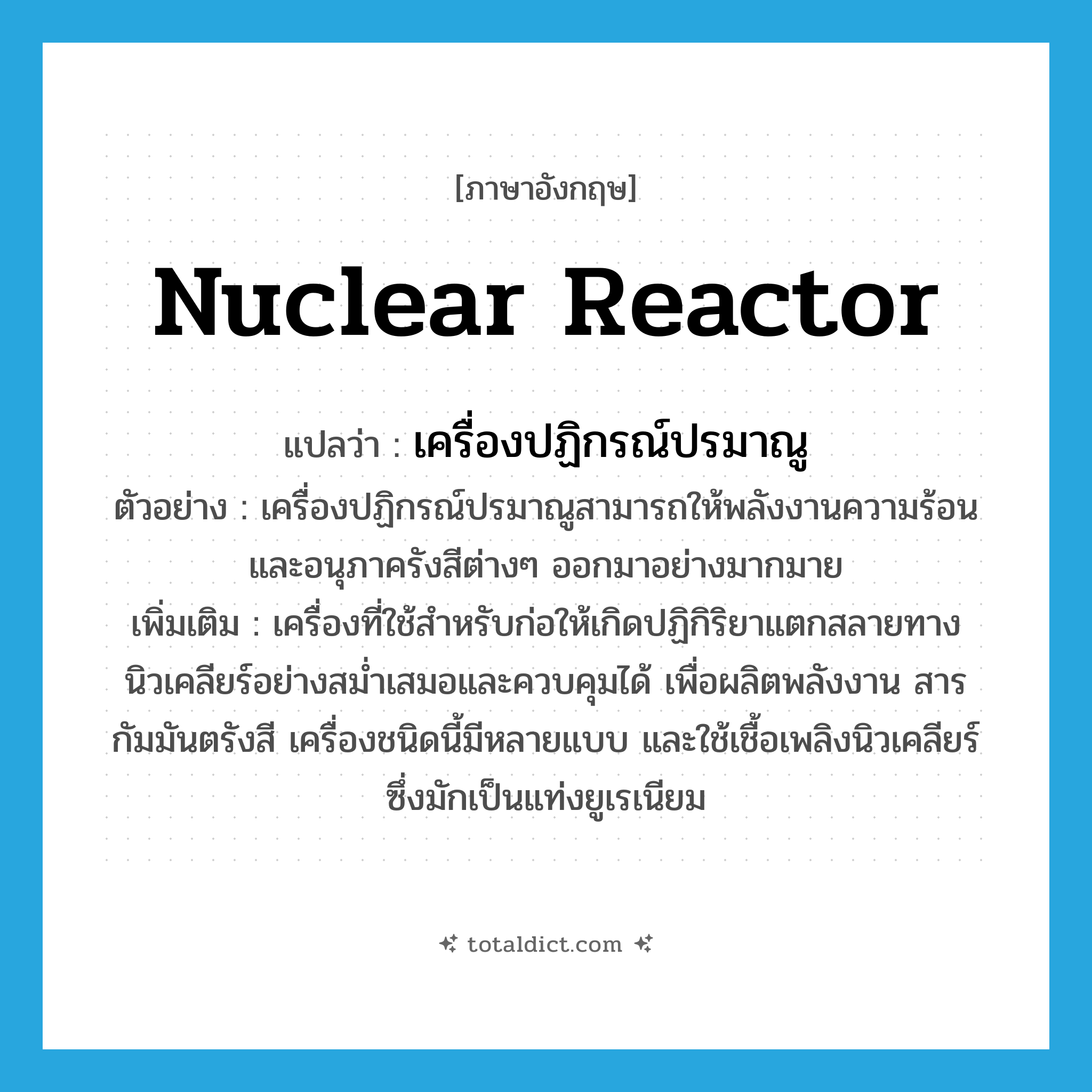 nuclear reactor แปลว่า?, คำศัพท์ภาษาอังกฤษ nuclear reactor แปลว่า เครื่องปฏิกรณ์ปรมาณู ประเภท N ตัวอย่าง เครื่องปฏิกรณ์ปรมาณูสามารถให้พลังงานความร้อนและอนุภาครังสีต่างๆ ออกมาอย่างมากมาย เพิ่มเติม เครื่องที่ใช้สำหรับก่อให้เกิดปฏิกิริยาแตกสลายทางนิวเคลียร์อย่างสม่ำเสมอและควบคุมได้ เพื่อผลิตพลังงาน สารกัมมันตรังสี เครื่องชนิดนี้มีหลายแบบ และใช้เชื้อเพลิงนิวเคลียร์ซึ่งมักเป็นแท่งยูเรเนียม หมวด N