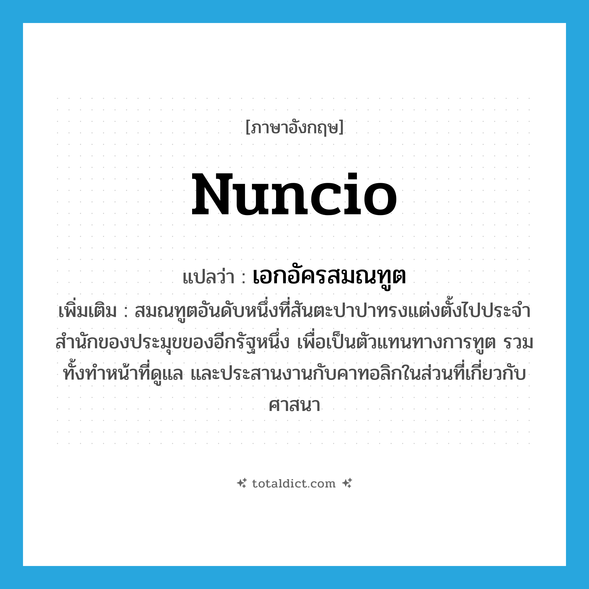 nuncio แปลว่า?, คำศัพท์ภาษาอังกฤษ nuncio แปลว่า เอกอัครสมณทูต ประเภท N เพิ่มเติม สมณทูตอันดับหนึ่งที่สันตะปาปาทรงแต่งตั้งไปประจำสำนักของประมุขของอีกรัฐหนึ่ง เพื่อเป็นตัวแทนทางการทูต รวมทั้งทำหน้าที่ดูแล และประสานงานกับคาทอลิกในส่วนที่เกี่ยวกับศาสนา หมวด N