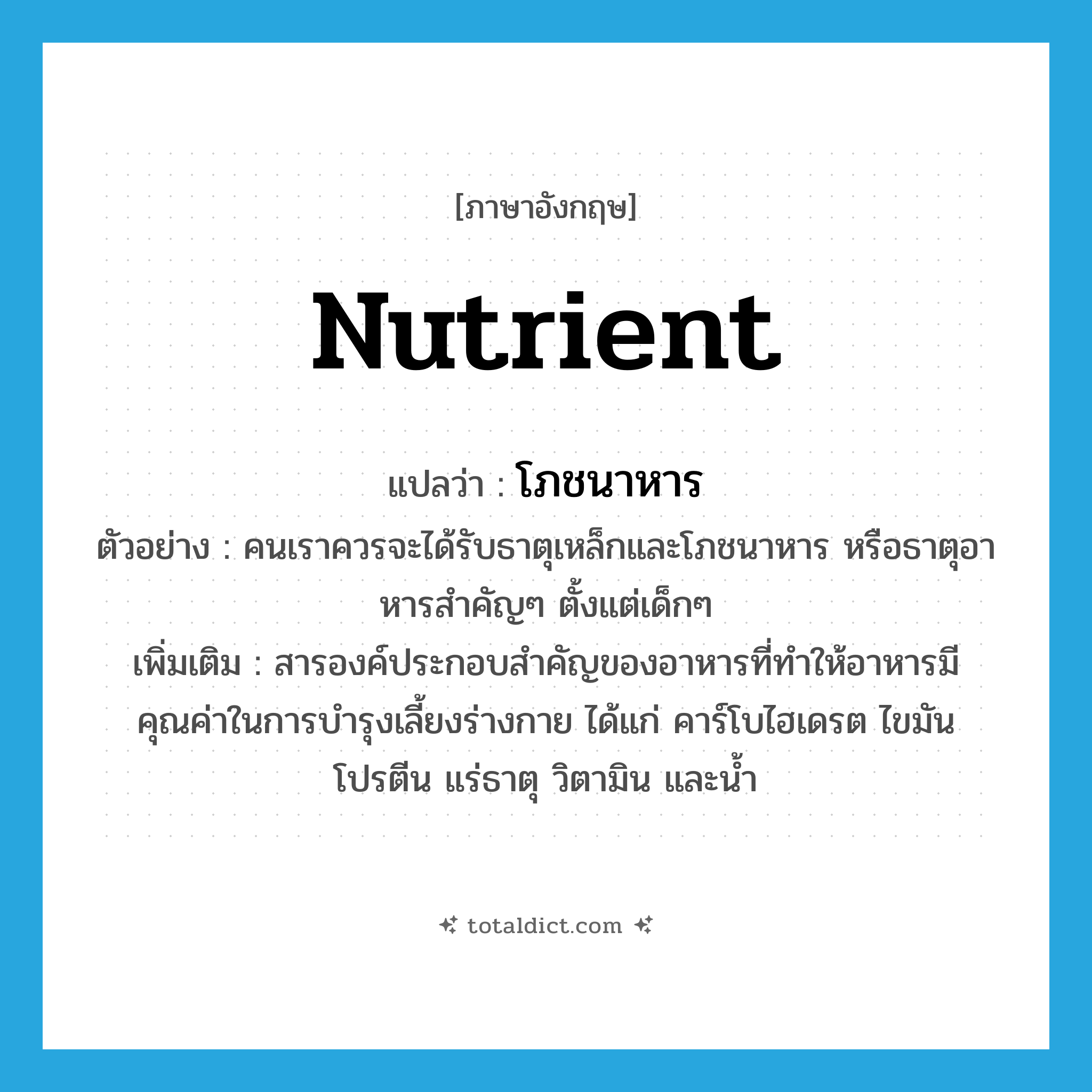 nutrient แปลว่า?, คำศัพท์ภาษาอังกฤษ nutrient แปลว่า โภชนาหาร ประเภท N ตัวอย่าง คนเราควรจะได้รับธาตุเหล็กและโภชนาหาร หรือธาตุอาหารสำคัญๆ ตั้งแต่เด็กๆ เพิ่มเติม สารองค์ประกอบสำคัญของอาหารที่ทำให้อาหารมีคุณค่าในการบำรุงเลี้ยงร่างกาย ได้แก่ คาร์โบไฮเดรต ไขมัน โปรตีน แร่ธาตุ วิตามิน และน้ำ หมวด N