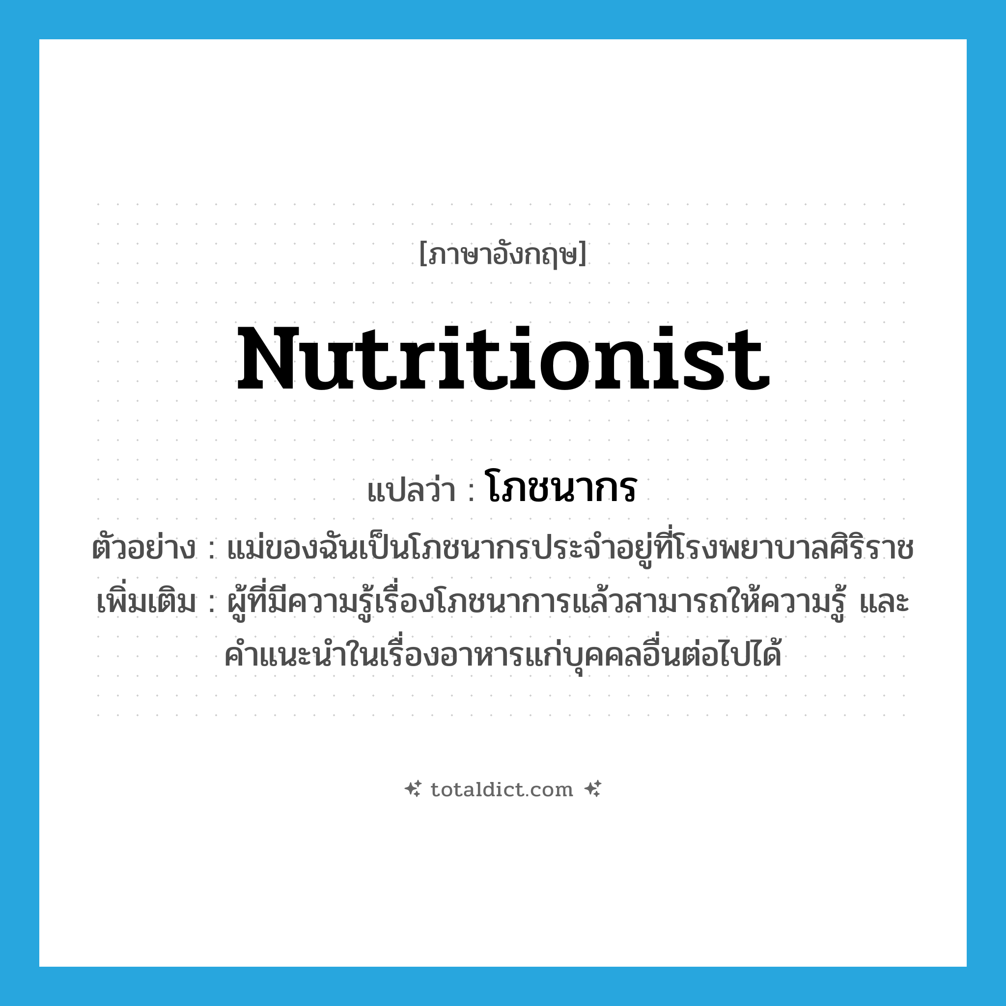 nutritionist แปลว่า?, คำศัพท์ภาษาอังกฤษ nutritionist แปลว่า โภชนากร ประเภท N ตัวอย่าง แม่ของฉันเป็นโภชนากรประจำอยู่ที่โรงพยาบาลศิริราช เพิ่มเติม ผู้ที่มีความรู้เรื่องโภชนาการแล้วสามารถให้ความรู้ และคำแนะนำในเรื่องอาหารแก่บุคคลอื่นต่อไปได้ หมวด N