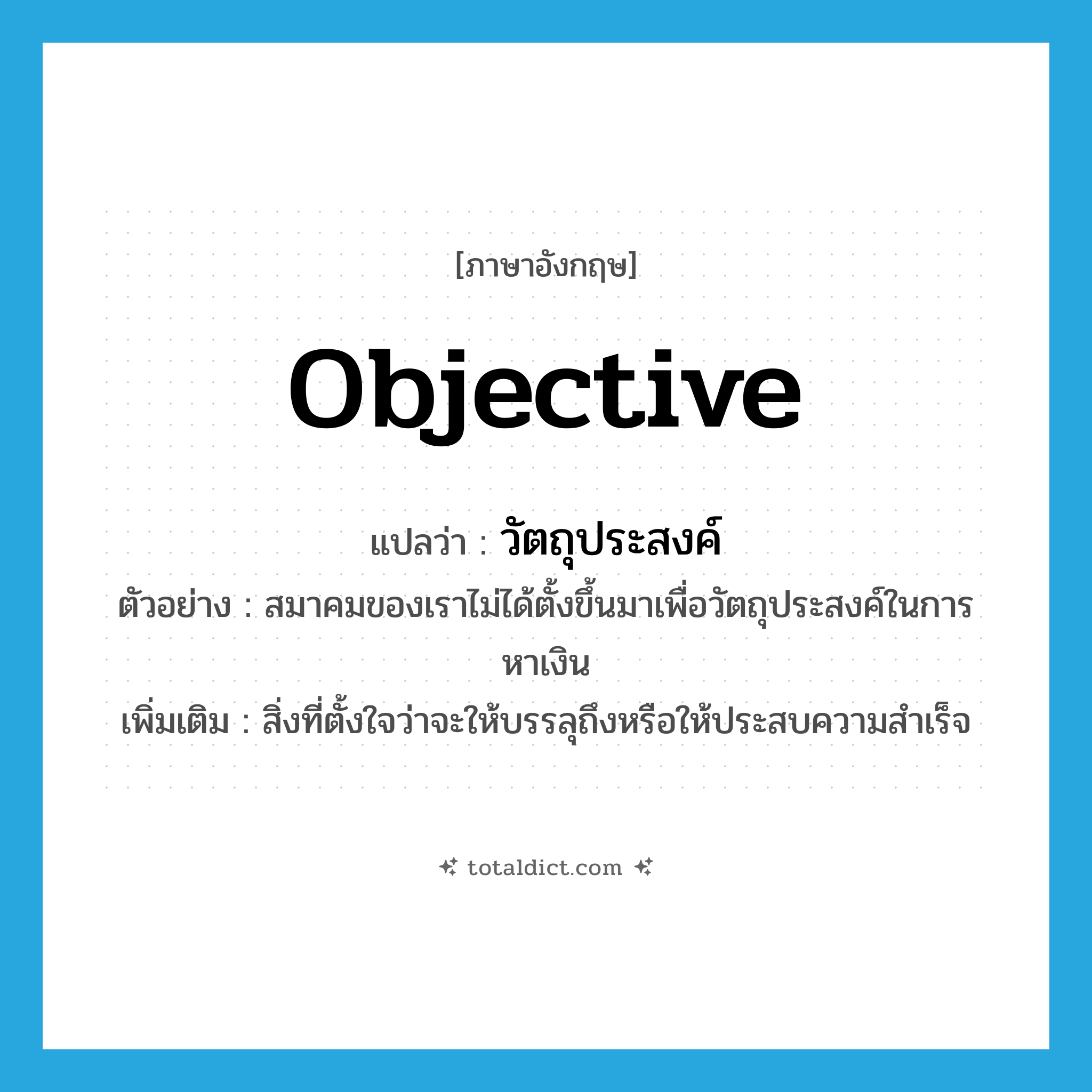 objective แปลว่า?, คำศัพท์ภาษาอังกฤษ objective แปลว่า วัตถุประสงค์ ประเภท N ตัวอย่าง สมาคมของเราไม่ได้ตั้งขึ้นมาเพื่อวัตถุประสงค์ในการหาเงิน เพิ่มเติม สิ่งที่ตั้งใจว่าจะให้บรรลุถึงหรือให้ประสบความสำเร็จ หมวด N