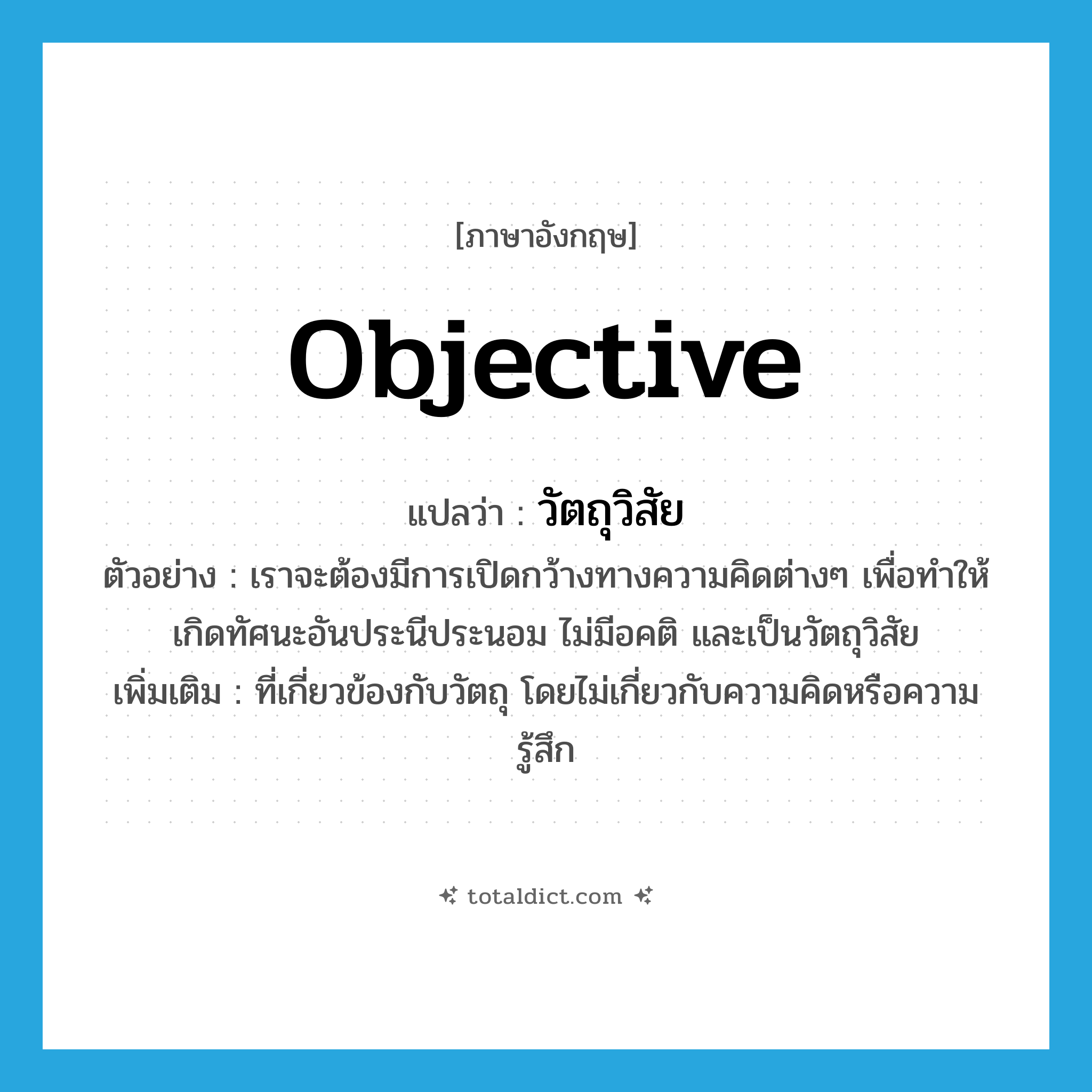 objective แปลว่า?, คำศัพท์ภาษาอังกฤษ objective แปลว่า วัตถุวิสัย ประเภท N ตัวอย่าง เราจะต้องมีการเปิดกว้างทางความคิดต่างๆ เพื่อทำให้เกิดทัศนะอันประนีประนอม ไม่มีอคติ และเป็นวัตถุวิสัย เพิ่มเติม ที่เกี่ยวข้องกับวัตถุ โดยไม่เกี่ยวกับความคิดหรือความรู้สึก หมวด N