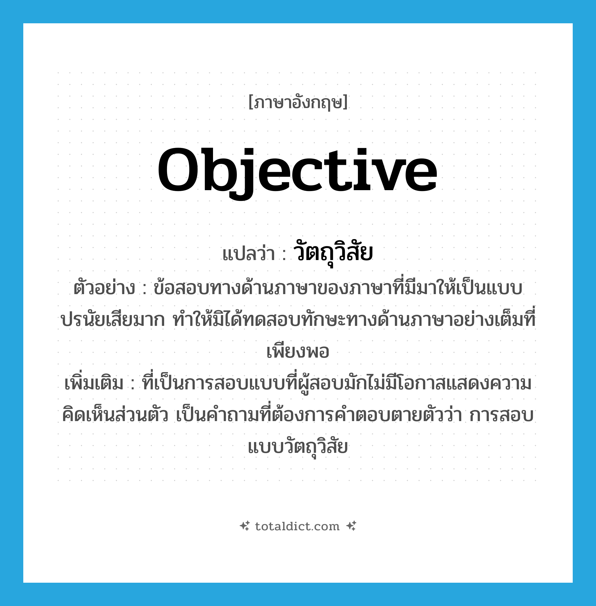 objective แปลว่า?, คำศัพท์ภาษาอังกฤษ objective แปลว่า วัตถุวิสัย ประเภท ADJ ตัวอย่าง ข้อสอบทางด้านภาษาของภาษาที่มีมาให้เป็นแบบปรนัยเสียมาก ทำให้มิได้ทดสอบทักษะทางด้านภาษาอย่างเต็มที่เพียงพอ เพิ่มเติม ที่เป็นการสอบแบบที่ผู้สอบมักไม่มีโอกาสแสดงความคิดเห็นส่วนตัว เป็นคำถามที่ต้องการคำตอบตายตัวว่า การสอบแบบวัตถุวิสัย หมวด ADJ