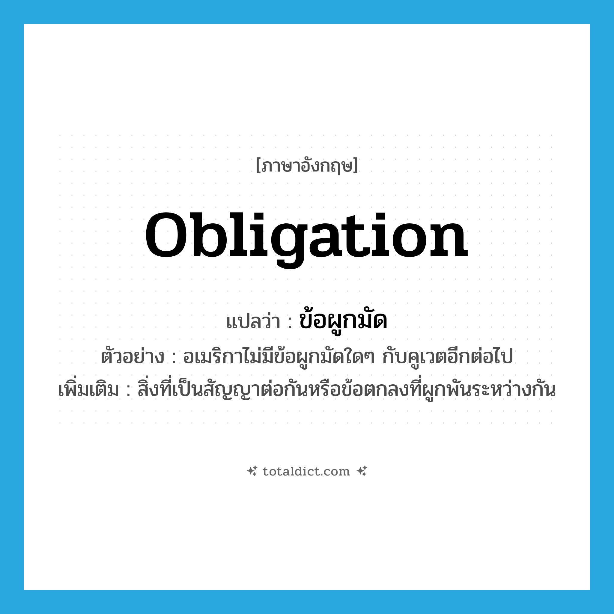 obligation แปลว่า?, คำศัพท์ภาษาอังกฤษ obligation แปลว่า ข้อผูกมัด ประเภท N ตัวอย่าง อเมริกาไม่มีข้อผูกมัดใดๆ กับคูเวตอีกต่อไป เพิ่มเติม สิ่งที่เป็นสัญญาต่อกันหรือข้อตกลงที่ผูกพันระหว่างกัน หมวด N