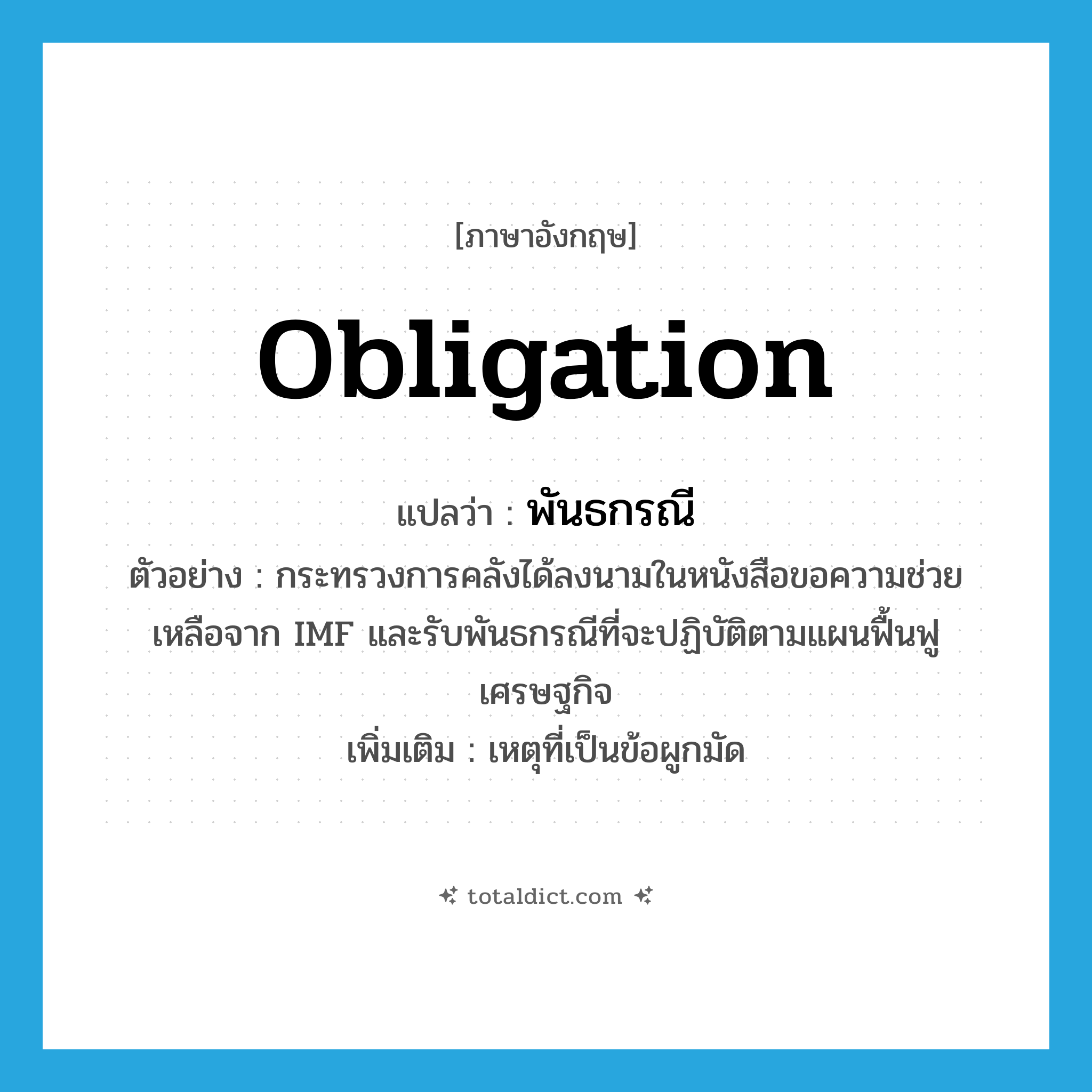 obligation แปลว่า?, คำศัพท์ภาษาอังกฤษ obligation แปลว่า พันธกรณี ประเภท N ตัวอย่าง กระทรวงการคลังได้ลงนามในหนังสือขอความช่วยเหลือจาก IMF และรับพันธกรณีที่จะปฏิบัติตามแผนฟื้นฟูเศรษฐกิจ เพิ่มเติม เหตุที่เป็นข้อผูกมัด หมวด N