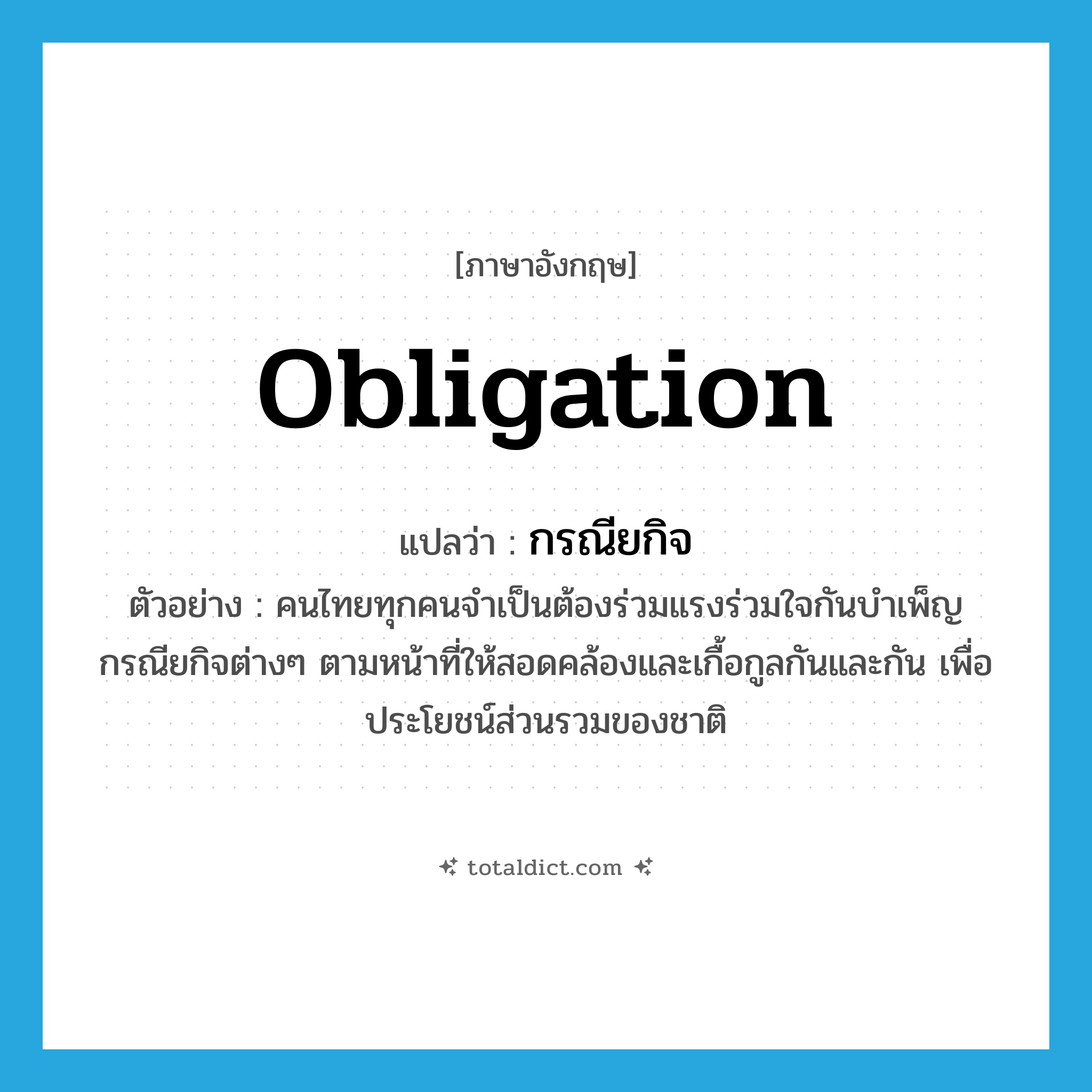 obligation แปลว่า?, คำศัพท์ภาษาอังกฤษ obligation แปลว่า กรณียกิจ ประเภท N ตัวอย่าง คนไทยทุกคนจำเป็นต้องร่วมแรงร่วมใจกันบำเพ็ญกรณียกิจต่างๆ ตามหน้าที่ให้สอดคล้องและเกื้อกูลกันและกัน เพื่อประโยชน์ส่วนรวมของชาติ หมวด N