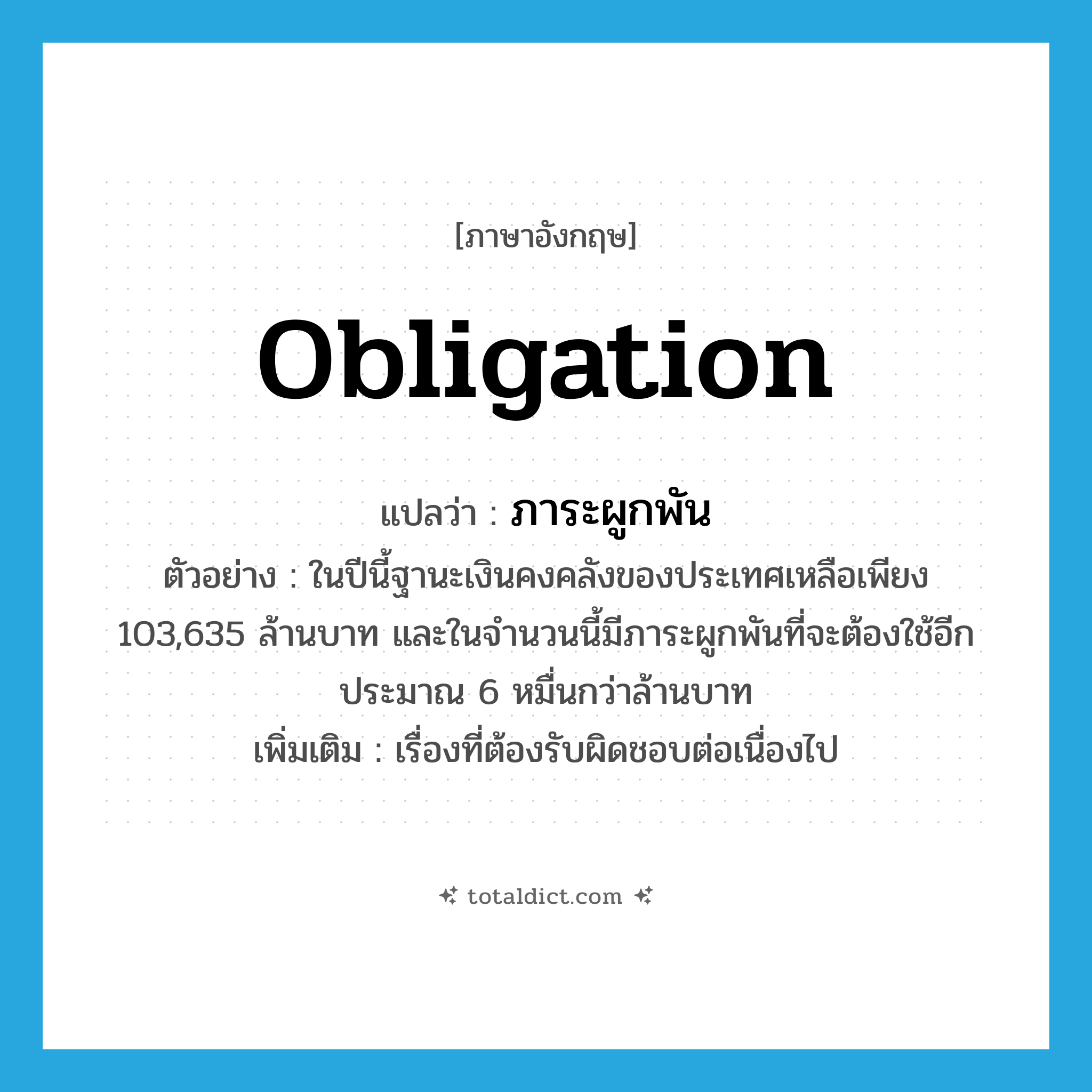 obligation แปลว่า?, คำศัพท์ภาษาอังกฤษ obligation แปลว่า ภาระผูกพัน ประเภท N ตัวอย่าง ในปีนี้ฐานะเงินคงคลังของประเทศเหลือเพียง 103,635 ล้านบาท และในจำนวนนี้มีภาระผูกพันที่จะต้องใช้อีกประมาณ 6 หมื่นกว่าล้านบาท เพิ่มเติม เรื่องที่ต้องรับผิดชอบต่อเนื่องไป หมวด N