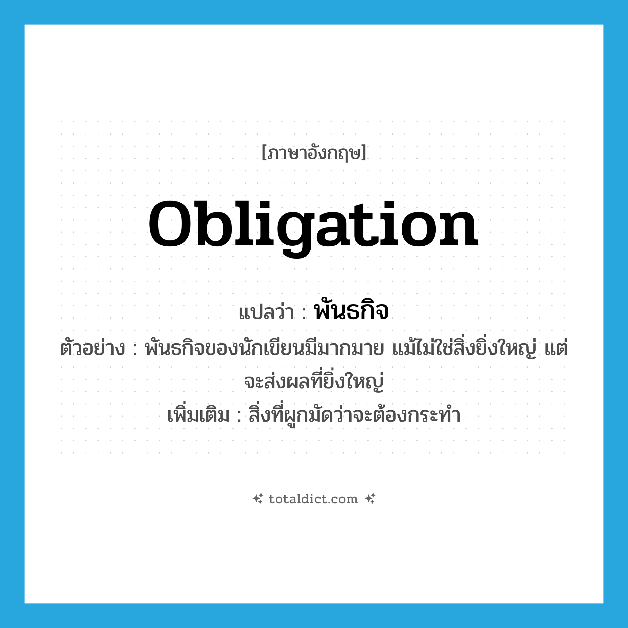 obligation แปลว่า?, คำศัพท์ภาษาอังกฤษ obligation แปลว่า พันธกิจ ประเภท N ตัวอย่าง พันธกิจของนักเขียนมีมากมาย แม้ไม่ใช่สิ่งยิ่งใหญ่ แต่จะส่งผลที่ยิ่งใหญ่ เพิ่มเติม สิ่งที่ผูกมัดว่าจะต้องกระทำ หมวด N