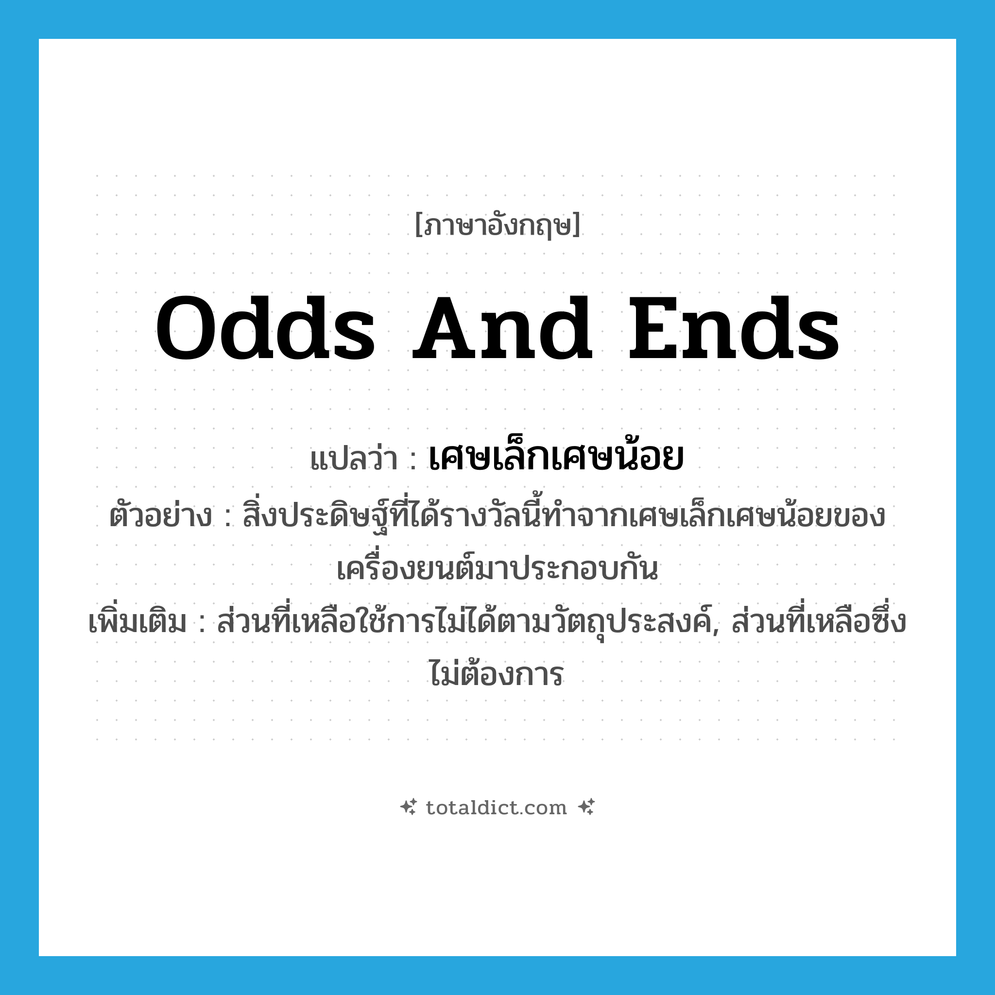 odds and ends แปลว่า?, คำศัพท์ภาษาอังกฤษ odds and ends แปลว่า เศษเล็กเศษน้อย ประเภท N ตัวอย่าง สิ่งประดิษฐ์ที่ได้รางวัลนี้ทำจากเศษเล็กเศษน้อยของเครื่องยนต์มาประกอบกัน เพิ่มเติม ส่วนที่เหลือใช้การไม่ได้ตามวัตถุประสงค์, ส่วนที่เหลือซึ่งไม่ต้องการ หมวด N