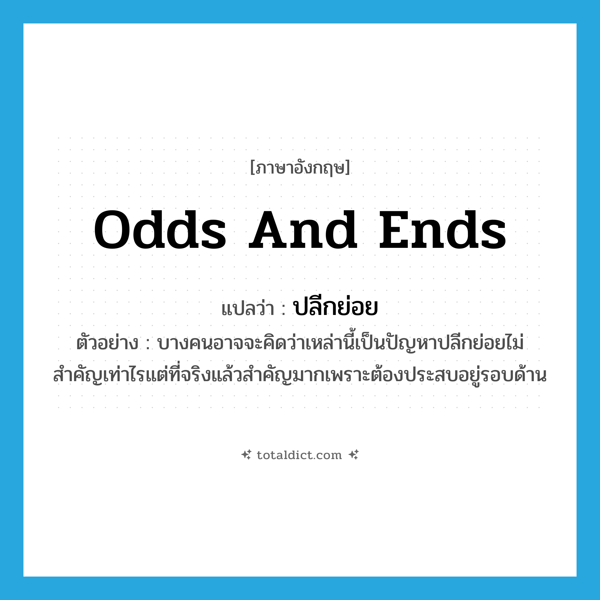 odds and ends แปลว่า?, คำศัพท์ภาษาอังกฤษ odds and ends แปลว่า ปลีกย่อย ประเภท ADJ ตัวอย่าง บางคนอาจจะคิดว่าเหล่านี้เป็นปัญหาปลีกย่อยไม่สำคัญเท่าไรแต่ที่จริงแล้วสำคัญมากเพราะต้องประสบอยู่รอบด้าน หมวด ADJ