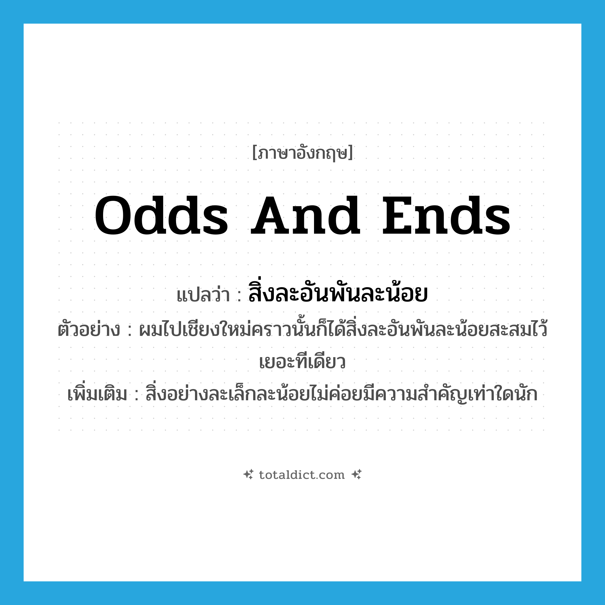 odds and ends แปลว่า?, คำศัพท์ภาษาอังกฤษ odds and ends แปลว่า สิ่งละอันพันละน้อย ประเภท N ตัวอย่าง ผมไปเชียงใหม่คราวนั้นก็ได้สิ่งละอันพันละน้อยสะสมไว้เยอะทีเดียว เพิ่มเติม สิ่งอย่างละเล็กละน้อยไม่ค่อยมีความสำคัญเท่าใดนัก หมวด N