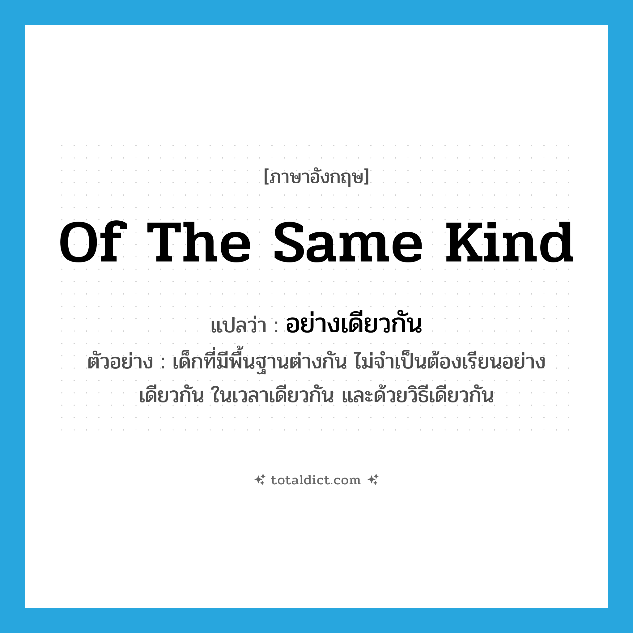 of the same kind แปลว่า?, คำศัพท์ภาษาอังกฤษ of the same kind แปลว่า อย่างเดียวกัน ประเภท ADV ตัวอย่าง เด็กที่มีพื้นฐานต่างกัน ไม่จำเป็นต้องเรียนอย่างเดียวกัน ในเวลาเดียวกัน และด้วยวิธีเดียวกัน หมวด ADV