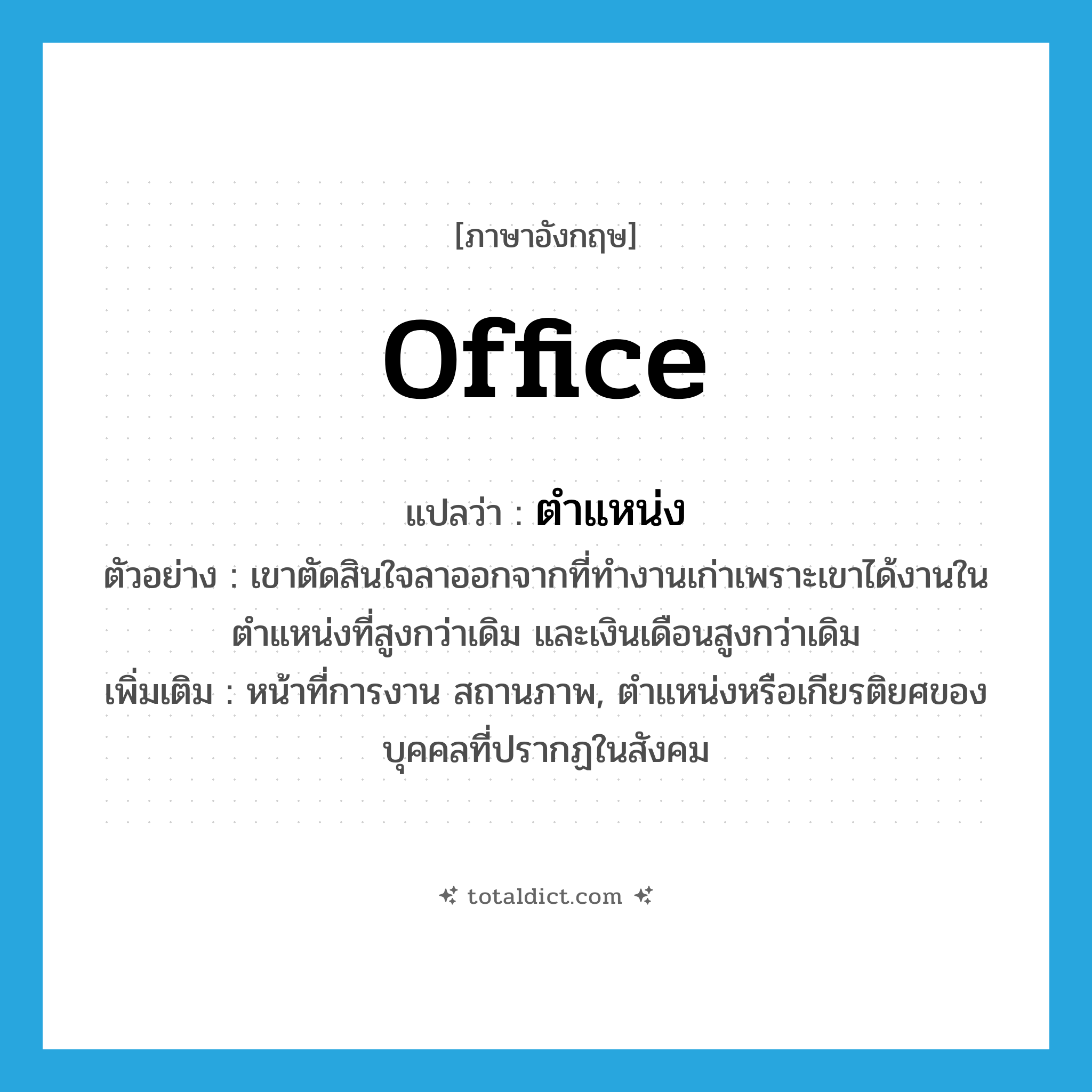 office แปลว่า?, คำศัพท์ภาษาอังกฤษ office แปลว่า ตำแหน่ง ประเภท N ตัวอย่าง เขาตัดสินใจลาออกจากที่ทำงานเก่าเพราะเขาได้งานในตำแหน่งที่สูงกว่าเดิม และเงินเดือนสูงกว่าเดิม เพิ่มเติม หน้าที่การงาน สถานภาพ, ตำแหน่งหรือเกียรติยศของบุคคลที่ปรากฏในสังคม หมวด N