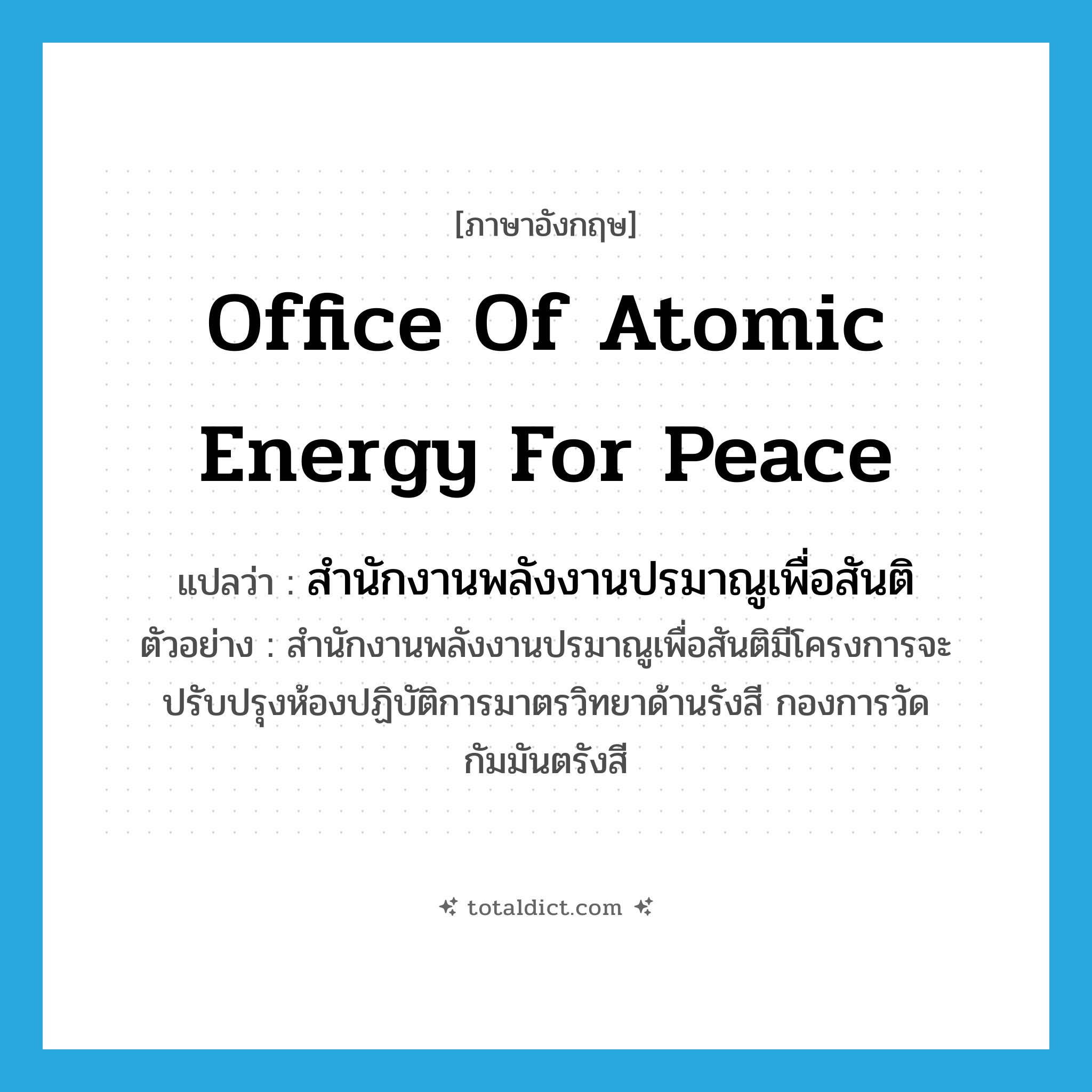 Office of Atomic Energy for Peace แปลว่า?, คำศัพท์ภาษาอังกฤษ Office of Atomic Energy for Peace แปลว่า สำนักงานพลังงานปรมาณูเพื่อสันติ ประเภท N ตัวอย่าง สำนักงานพลังงานปรมาณูเพื่อสันติมีโครงการจะปรับปรุงห้องปฏิบัติการมาตรวิทยาด้านรังสี กองการวัดกัมมันตรังสี หมวด N