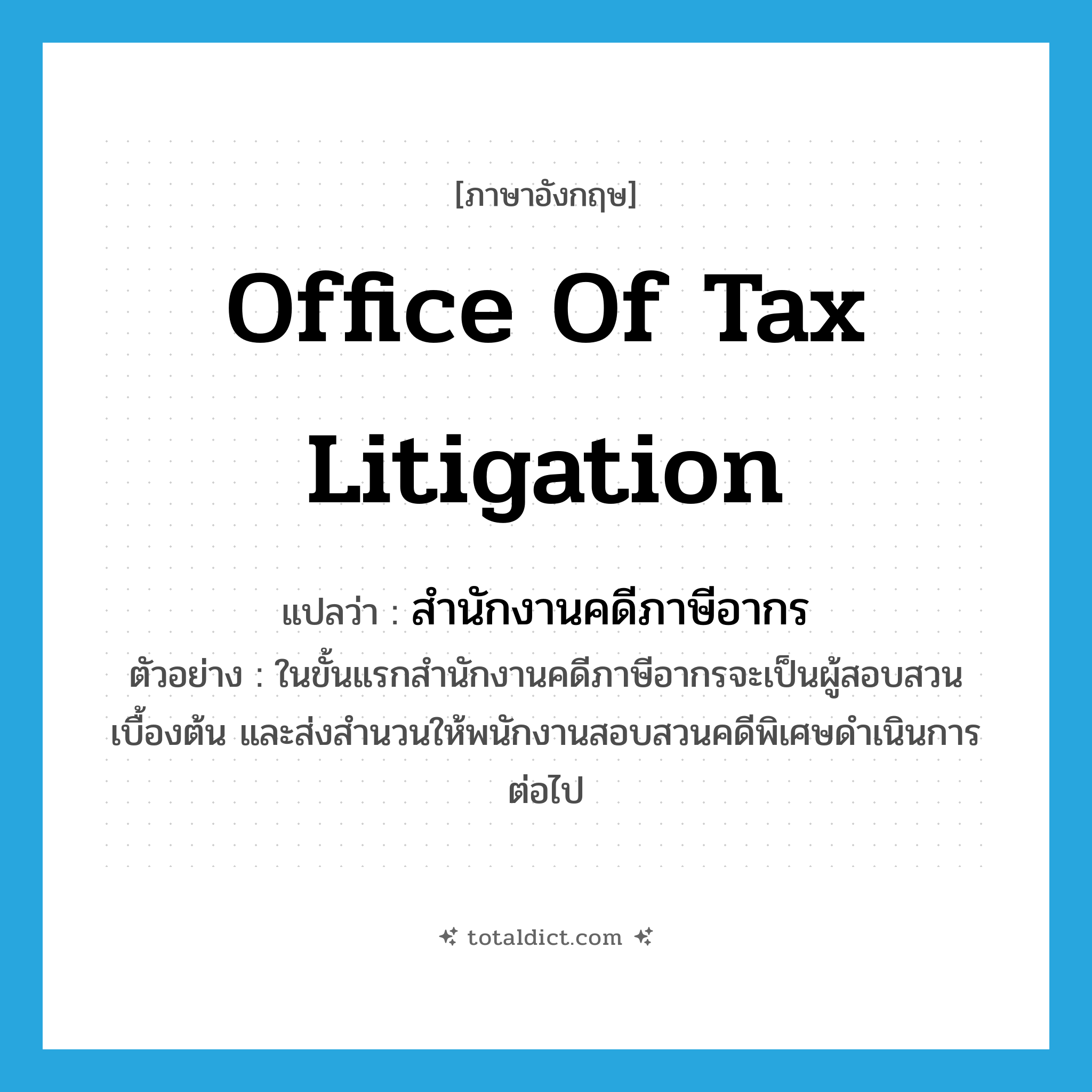 Office of Tax Litigation แปลว่า?, คำศัพท์ภาษาอังกฤษ Office of Tax Litigation แปลว่า สำนักงานคดีภาษีอากร ประเภท N ตัวอย่าง ในขั้นแรกสำนักงานคดีภาษีอากรจะเป็นผู้สอบสวนเบื้องต้น และส่งสำนวนให้พนักงานสอบสวนคดีพิเศษดำเนินการต่อไป หมวด N