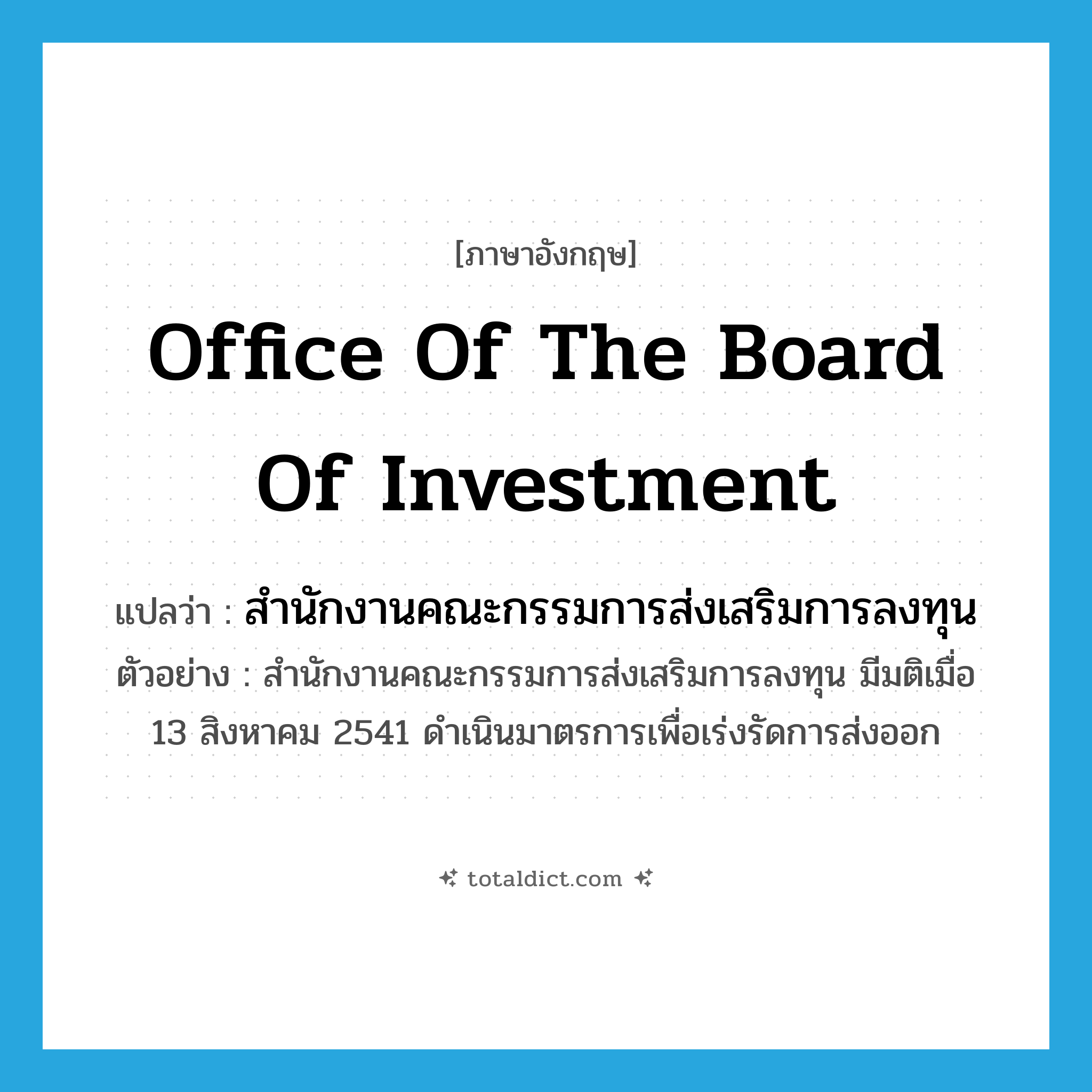 Office of the Board of Investment แปลว่า?, คำศัพท์ภาษาอังกฤษ Office of the Board of Investment แปลว่า สำนักงานคณะกรรมการส่งเสริมการลงทุน ประเภท N ตัวอย่าง สำนักงานคณะกรรมการส่งเสริมการลงทุน มีมติเมื่อ 13 สิงหาคม 2541 ดำเนินมาตรการเพื่อเร่งรัดการส่งออก หมวด N