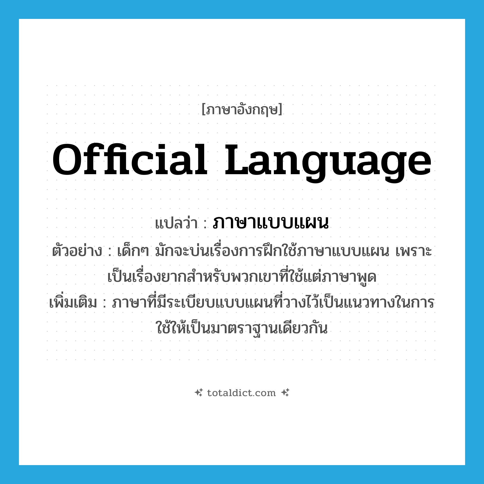 official language แปลว่า?, คำศัพท์ภาษาอังกฤษ official language แปลว่า ภาษาแบบแผน ประเภท N ตัวอย่าง เด็กๆ มักจะบ่นเรื่องการฝึกใช้ภาษาแบบแผน เพราะเป็นเรื่องยากสำหรับพวกเขาที่ใช้แต่ภาษาพูด เพิ่มเติม ภาษาที่มีระเบียบแบบแผนที่วางไว้เป็นแนวทางในการใช้ให้เป็นมาตราฐานเดียวกัน หมวด N