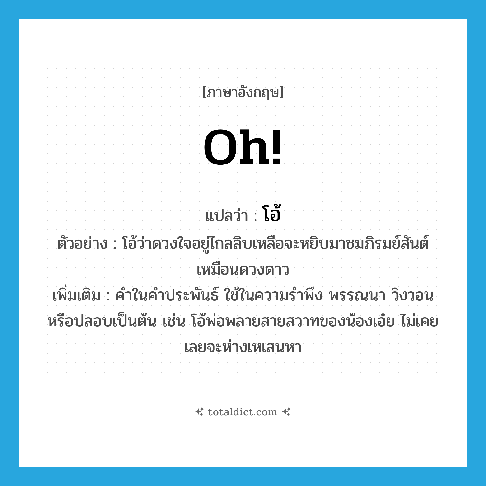 oh แปลว่า?, คำศัพท์ภาษาอังกฤษ Oh! แปลว่า โอ้ ประเภท INT ตัวอย่าง โอ้ว่าดวงใจอยู่ไกลลิบเหลือจะหยิบมาชมภิรมย์สันต์เหมือนดวงดาว เพิ่มเติม คำในคำประพันธ์ ใช้ในความรำพึง พรรณนา วิงวอน หรือปลอบเป็นต้น เช่น โอ้พ่อพลายสายสวาทของน้องเอ๋ย ไม่เคยเลยจะห่างเหเสนหา หมวด INT