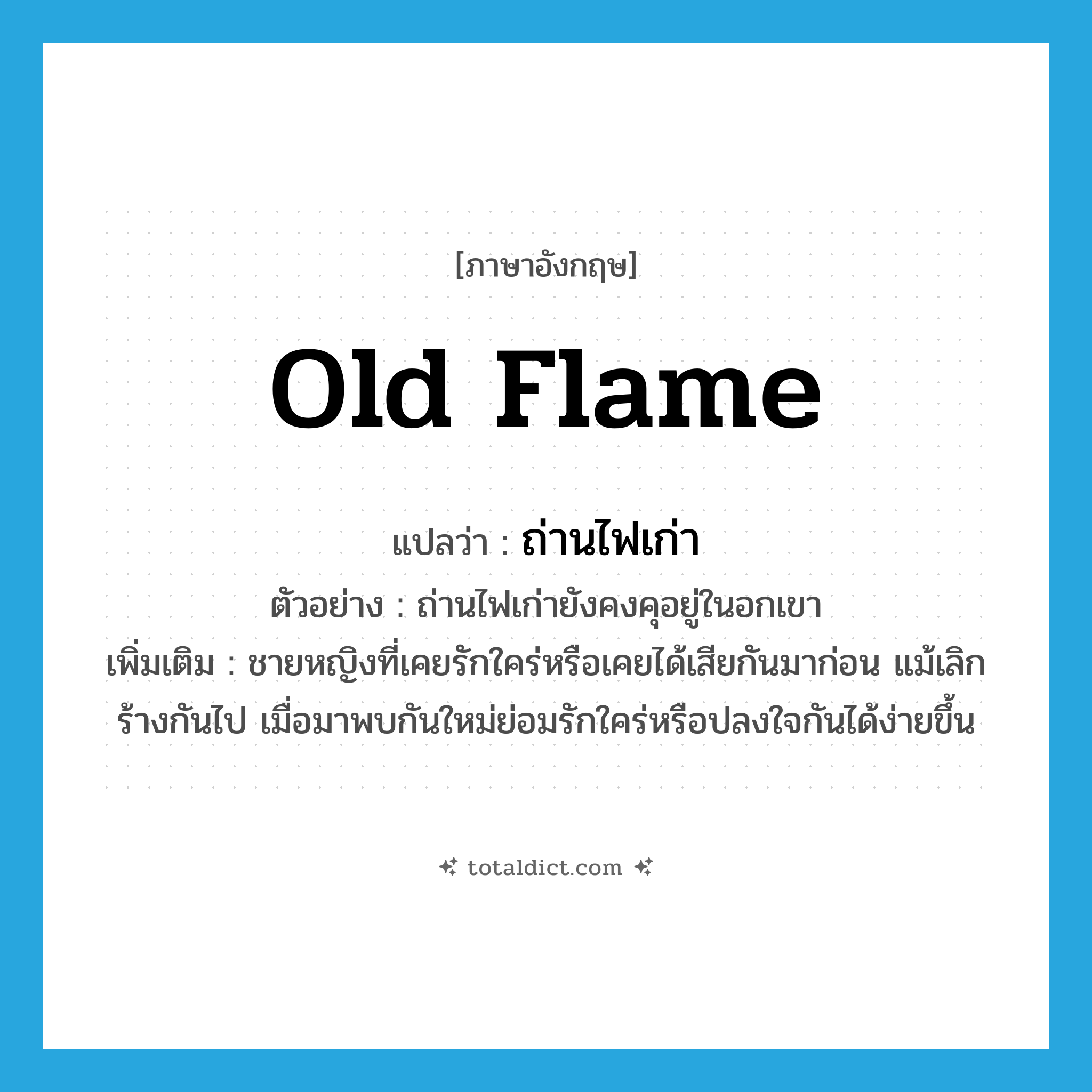 old flame แปลว่า?, คำศัพท์ภาษาอังกฤษ old flame แปลว่า ถ่านไฟเก่า ประเภท N ตัวอย่าง ถ่านไฟเก่ายังคงคุอยู่ในอกเขา เพิ่มเติม ชายหญิงที่เคยรักใคร่หรือเคยได้เสียกันมาก่อน แม้เลิกร้างกันไป เมื่อมาพบกันใหม่ย่อมรักใคร่หรือปลงใจกันได้ง่ายขึ้น หมวด N