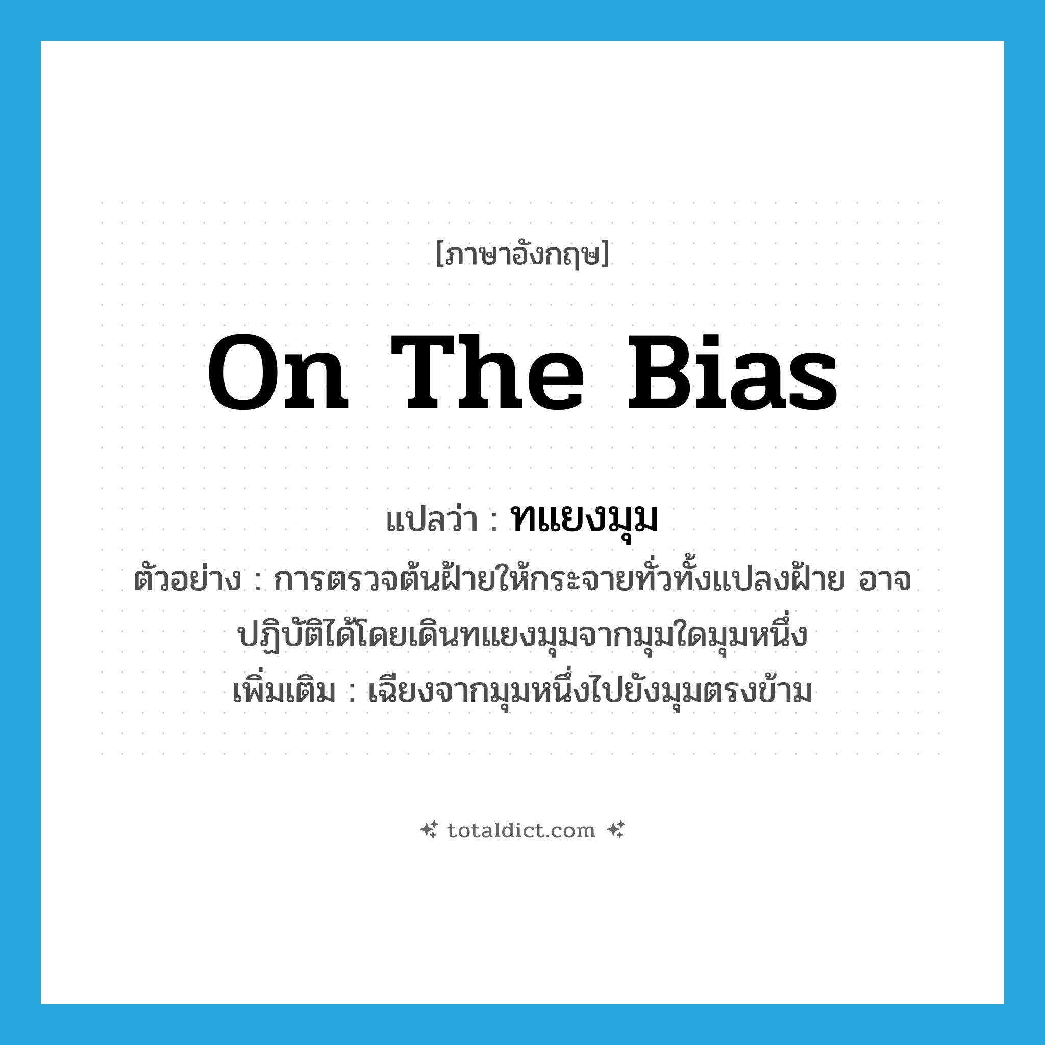 on the bias แปลว่า?, คำศัพท์ภาษาอังกฤษ on the bias แปลว่า ทแยงมุม ประเภท ADV ตัวอย่าง การตรวจต้นฝ้ายให้กระจายทั่วทั้งแปลงฝ้าย อาจปฏิบัติได้โดยเดินทแยงมุมจากมุมใดมุมหนึ่ง เพิ่มเติม เฉียงจากมุมหนึ่งไปยังมุมตรงข้าม หมวด ADV