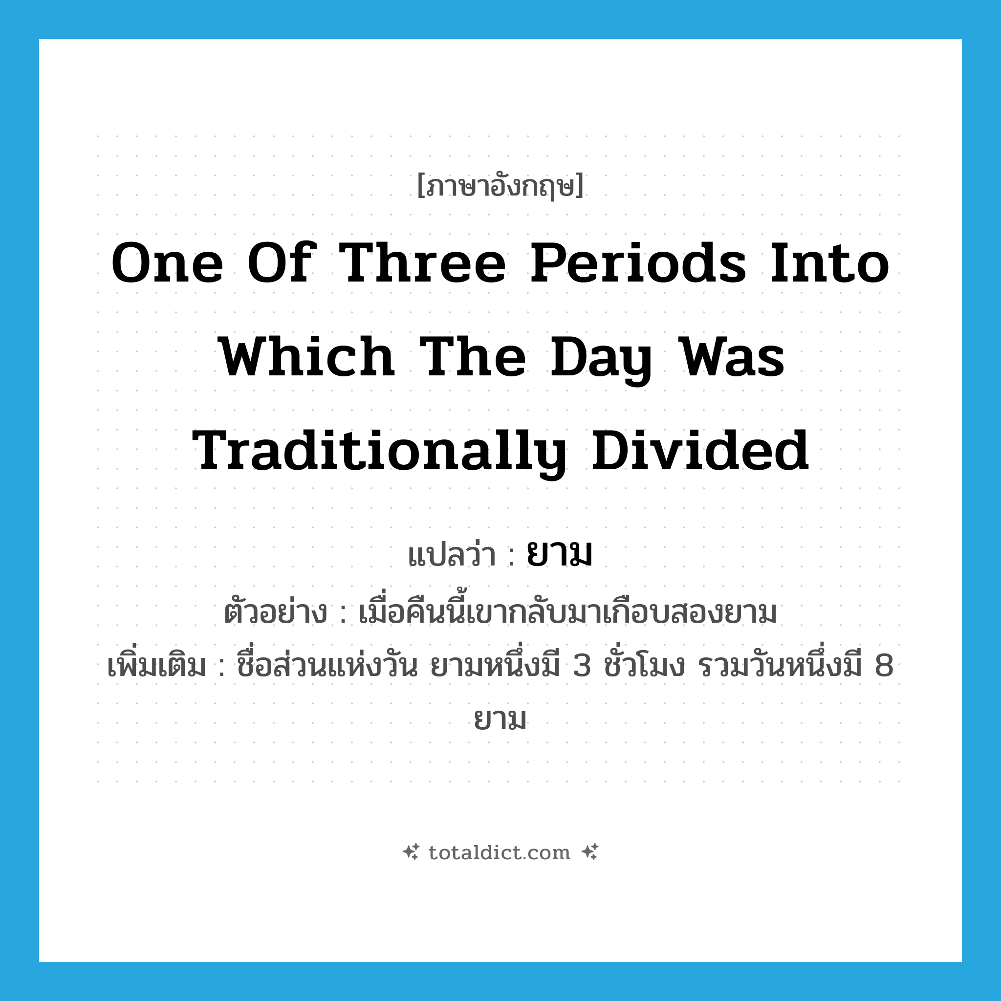 one of three periods into which the day was traditionally divided แปลว่า?, คำศัพท์ภาษาอังกฤษ one of three periods into which the day was traditionally divided แปลว่า ยาม ประเภท N ตัวอย่าง เมื่อคืนนี้เขากลับมาเกือบสองยาม เพิ่มเติม ชื่อส่วนแห่งวัน ยามหนึ่งมี 3 ชั่วโมง รวมวันหนึ่งมี 8 ยาม หมวด N