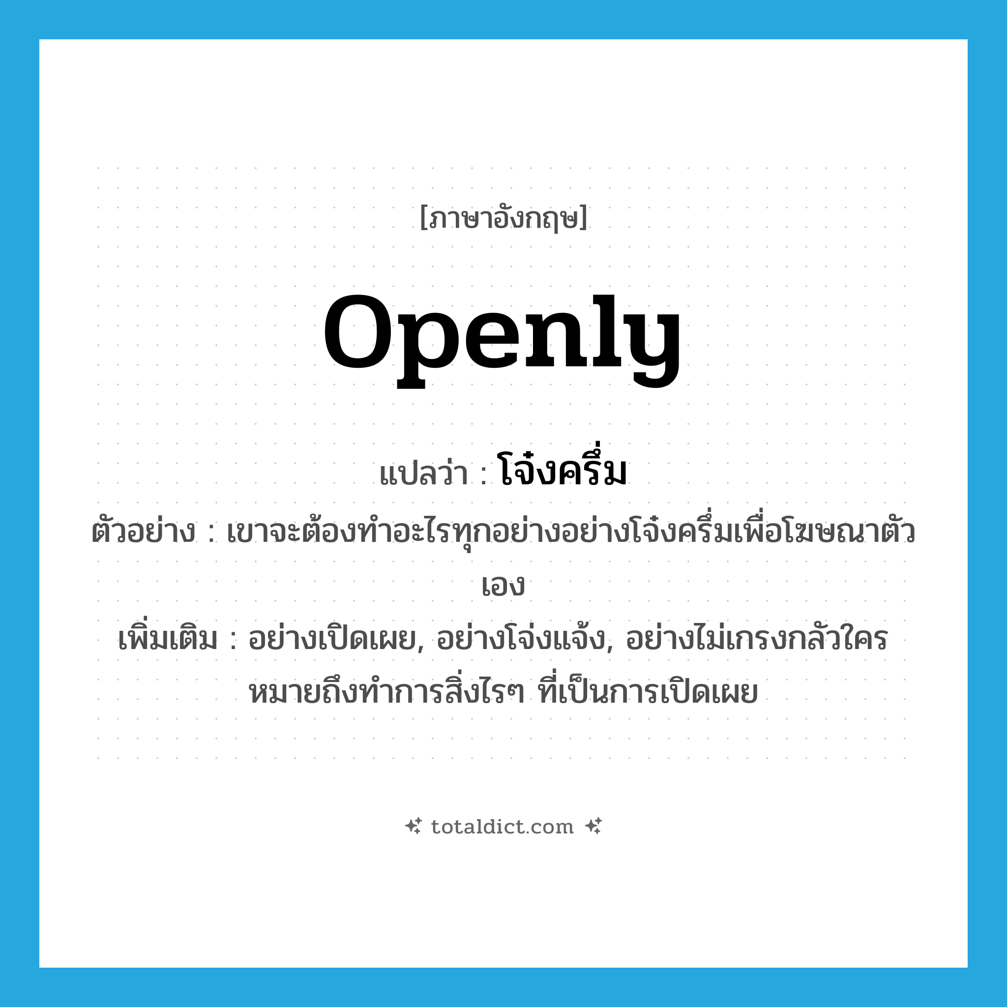 openly แปลว่า?, คำศัพท์ภาษาอังกฤษ openly แปลว่า โจ๋งครึ่ม ประเภท ADV ตัวอย่าง เขาจะต้องทำอะไรทุกอย่างอย่างโจ๋งครึ่มเพื่อโฆษณาตัวเอง เพิ่มเติม อย่างเปิดเผย, อย่างโจ่งแจ้ง, อย่างไม่เกรงกลัวใคร หมายถึงทำการสิ่งไรๆ ที่เป็นการเปิดเผย หมวด ADV