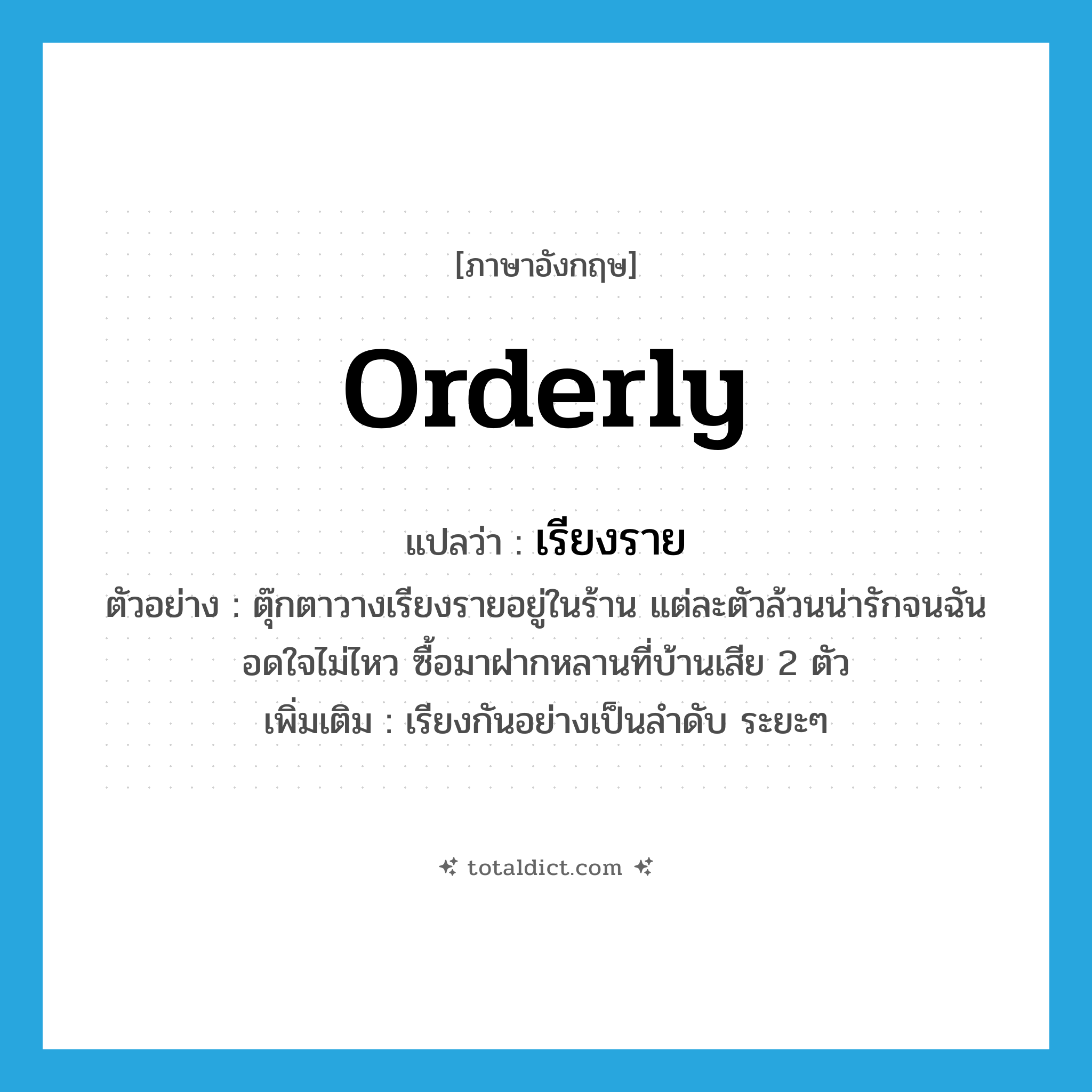 orderly แปลว่า?, คำศัพท์ภาษาอังกฤษ orderly แปลว่า เรียงราย ประเภท ADV ตัวอย่าง ตุ๊กตาวางเรียงรายอยู่ในร้าน แต่ละตัวล้วนน่ารักจนฉันอดใจไม่ไหว ซื้อมาฝากหลานที่บ้านเสีย 2 ตัว เพิ่มเติม เรียงกันอย่างเป็นลำดับ ระยะๆ หมวด ADV