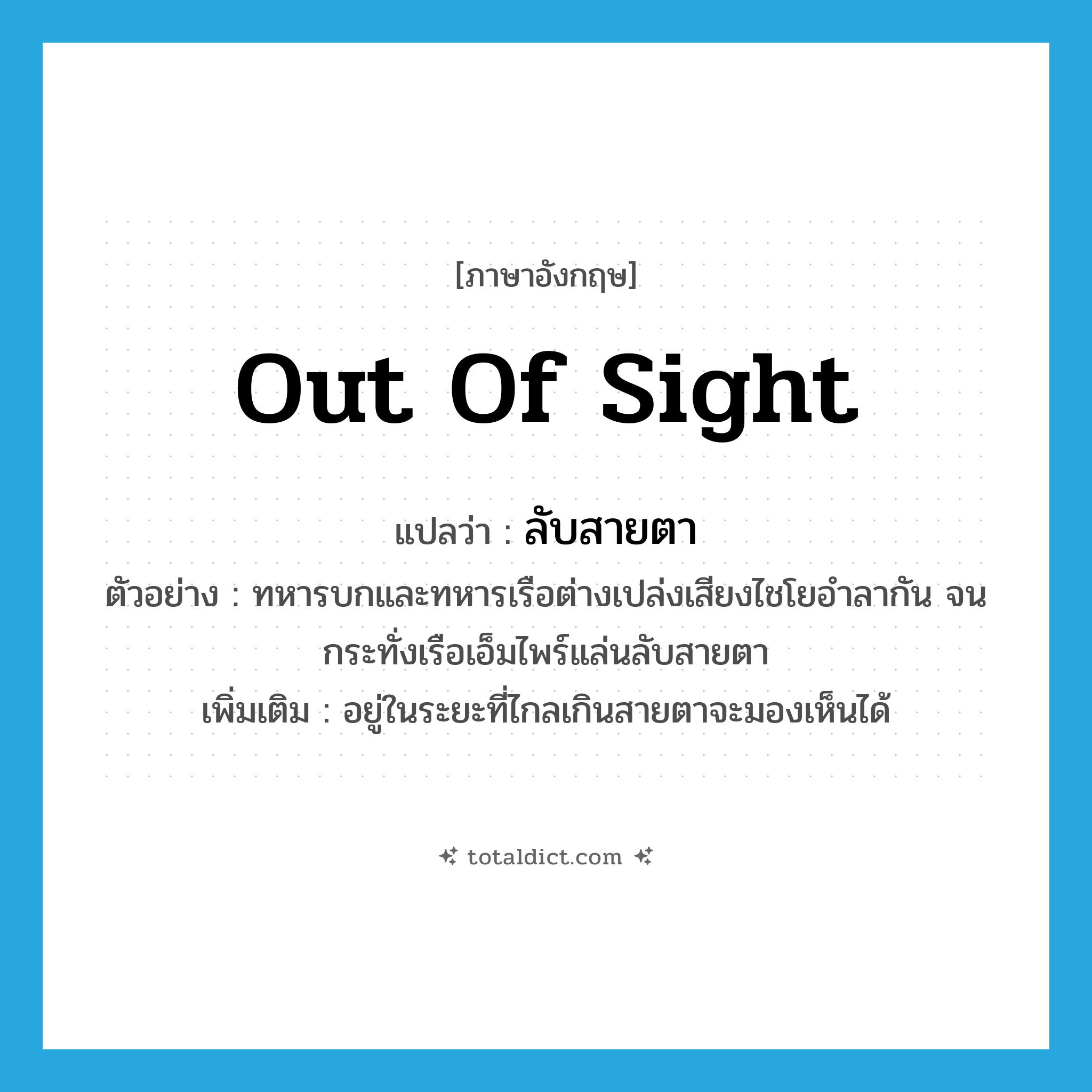 out of sight แปลว่า?, คำศัพท์ภาษาอังกฤษ out of sight แปลว่า ลับสายตา ประเภท ADV ตัวอย่าง ทหารบกและทหารเรือต่างเปล่งเสียงไชโยอำลากัน จนกระทั่งเรือเอ็มไพร์แล่นลับสายตา เพิ่มเติม อยู่ในระยะที่ไกลเกินสายตาจะมองเห็นได้ หมวด ADV