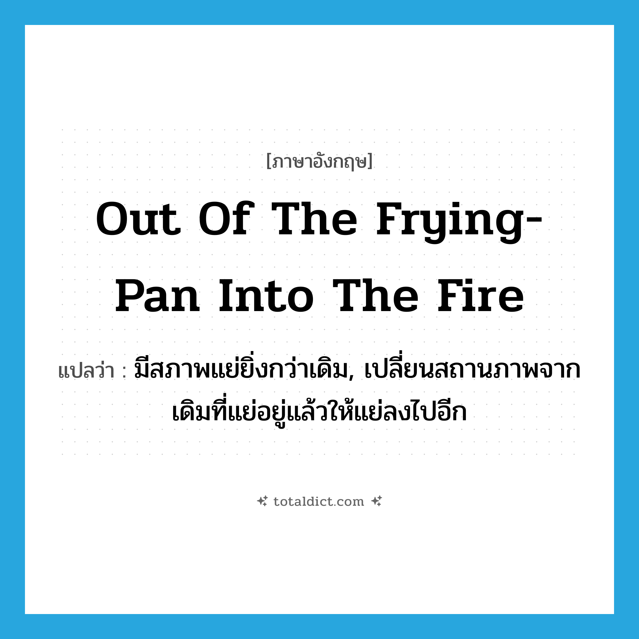 out of the frying-pan into the fire แปลว่า?, คำศัพท์ภาษาอังกฤษ out of the frying-pan into the fire แปลว่า มีสภาพแย่ยิ่งกว่าเดิม, เปลี่ยนสถานภาพจากเดิมที่แย่อยู่แล้วให้แย่ลงไปอีก ประเภท IDM หมวด IDM