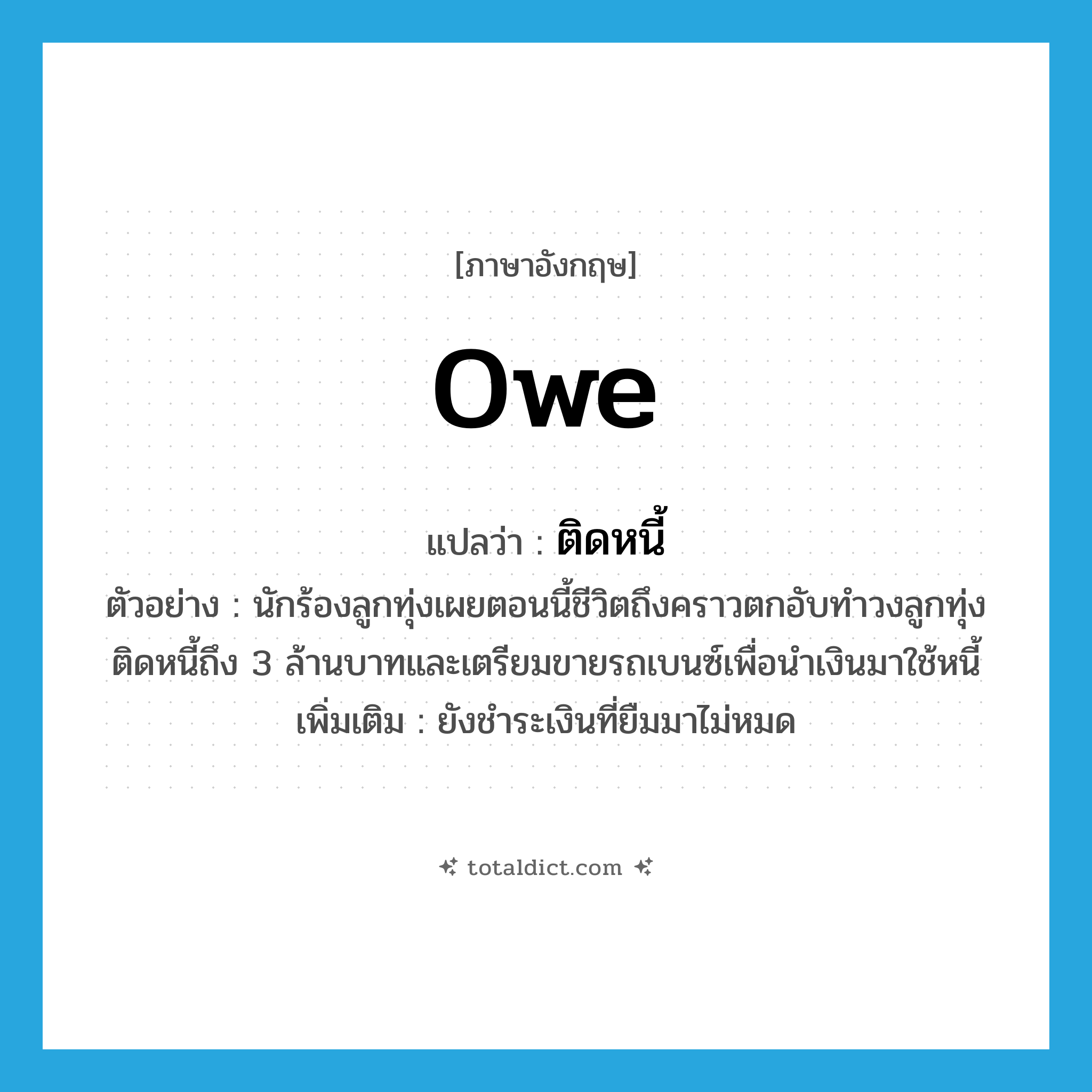 owe แปลว่า?, คำศัพท์ภาษาอังกฤษ owe แปลว่า ติดหนี้ ประเภท V ตัวอย่าง นักร้องลูกทุ่งเผยตอนนี้ชีวิตถึงคราวตกอับทำวงลูกทุ่งติดหนี้ถึง 3 ล้านบาทและเตรียมขายรถเบนซ์เพื่อนำเงินมาใช้หนี้ เพิ่มเติม ยังชำระเงินที่ยืมมาไม่หมด หมวด V