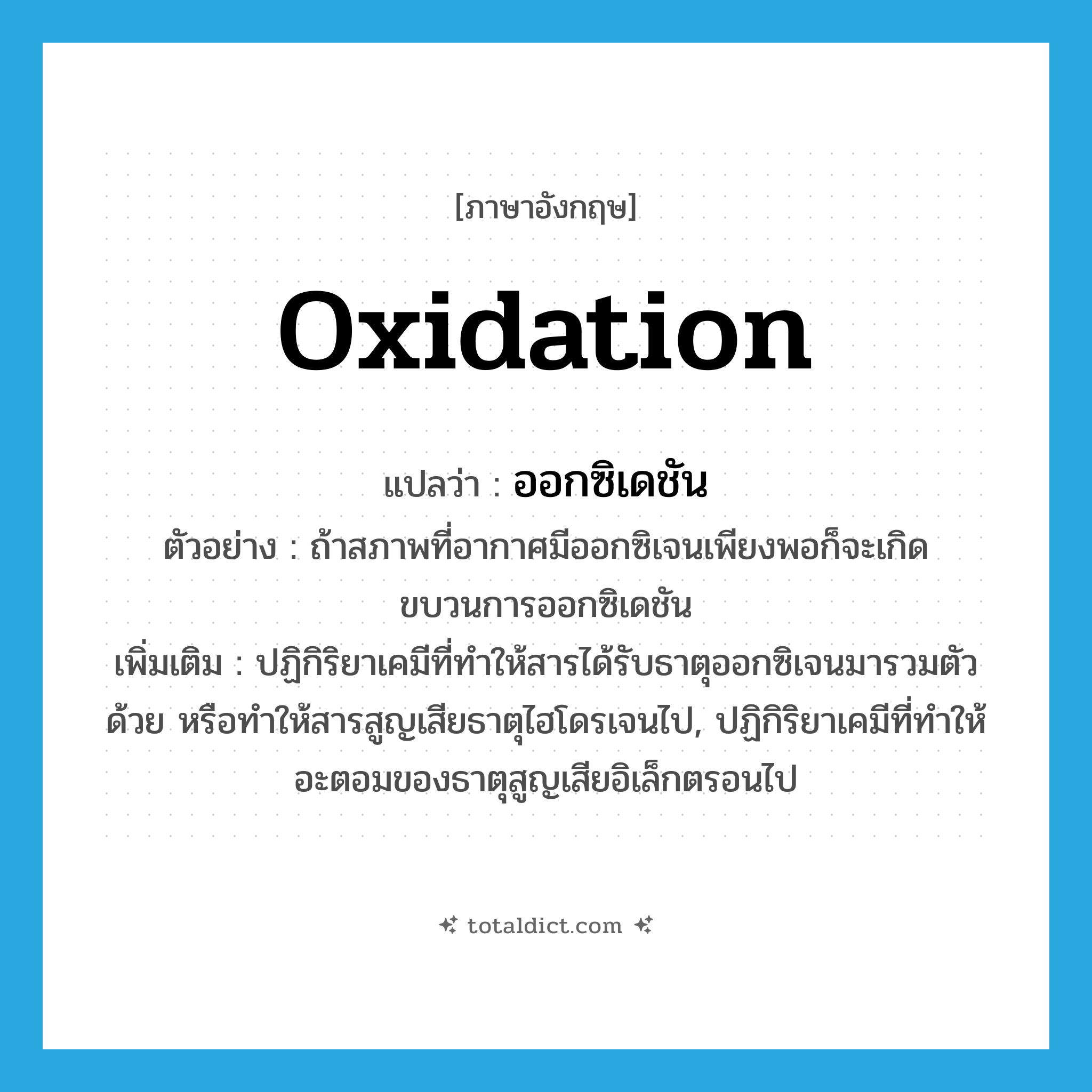 oxidation แปลว่า?, คำศัพท์ภาษาอังกฤษ oxidation แปลว่า ออกซิเดชัน ประเภท N ตัวอย่าง ถ้าสภาพที่อากาศมีออกซิเจนเพียงพอก็จะเกิดขบวนการออกซิเดชัน เพิ่มเติม ปฏิกิริยาเคมีที่ทำให้สารได้รับธาตุออกซิเจนมารวมตัวด้วย หรือทำให้สารสูญเสียธาตุไฮโดรเจนไป, ปฏิกิริยาเคมีที่ทำให้อะตอมของธาตุสูญเสียอิเล็กตรอนไป หมวด N