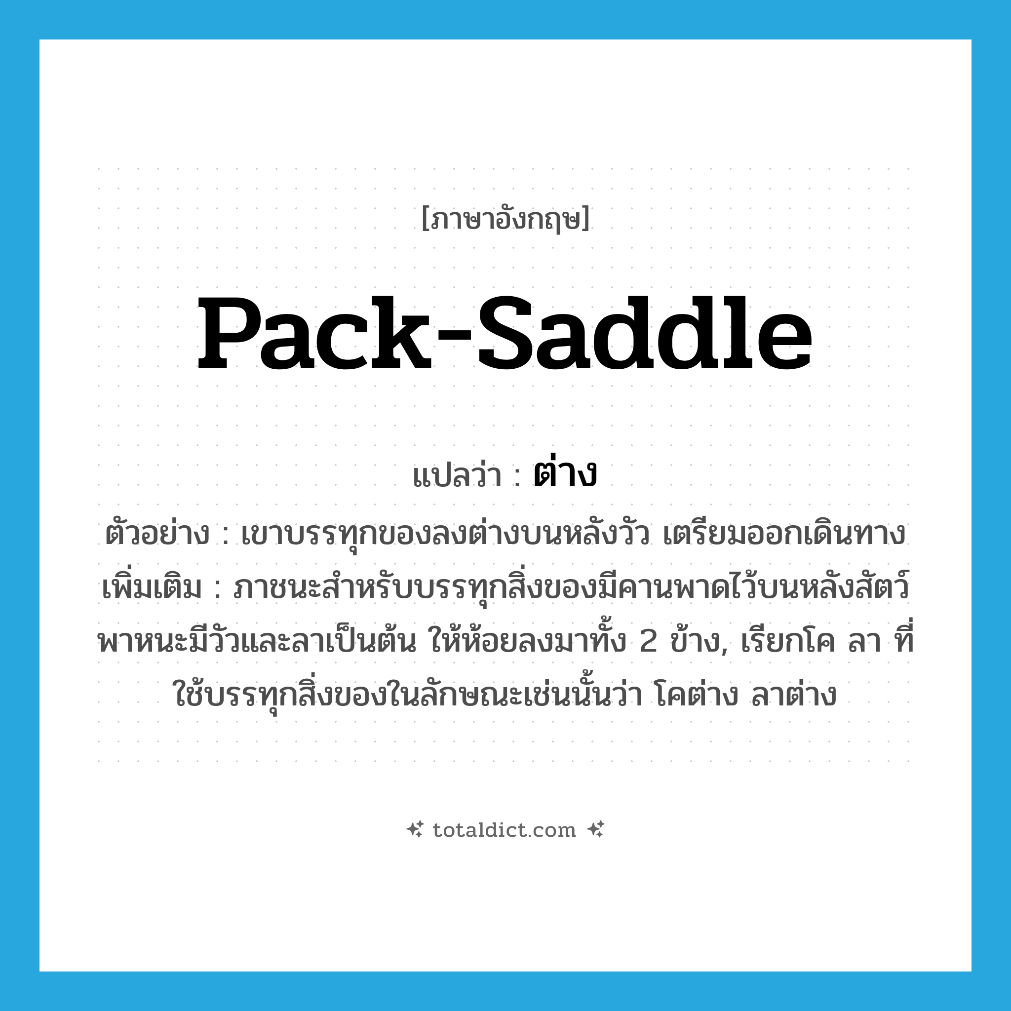 pack-saddle แปลว่า?, คำศัพท์ภาษาอังกฤษ pack-saddle แปลว่า ต่าง ประเภท N ตัวอย่าง เขาบรรทุกของลงต่างบนหลังวัว เตรียมออกเดินทาง เพิ่มเติม ภาชนะสำหรับบรรทุกสิ่งของมีคานพาดไว้บนหลังสัตว์พาหนะมีวัวและลาเป็นต้น ให้ห้อยลงมาทั้ง 2 ข้าง, เรียกโค ลา ที่ใช้บรรทุกสิ่งของในลักษณะเช่นนั้นว่า โคต่าง ลาต่าง หมวด N