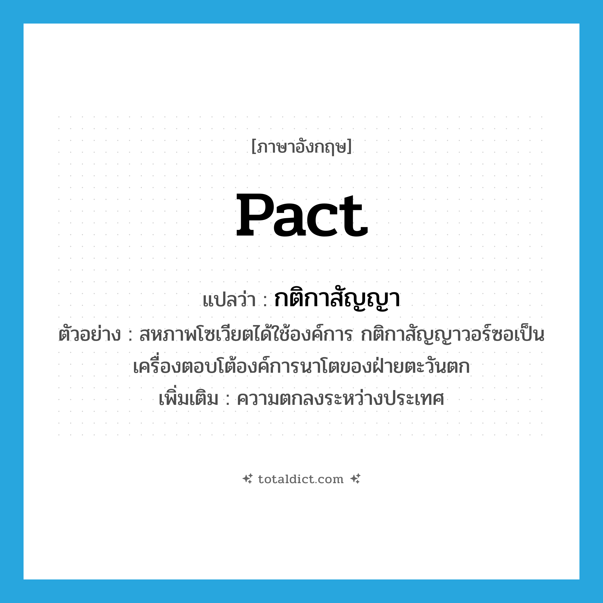 pact แปลว่า?, คำศัพท์ภาษาอังกฤษ pact แปลว่า กติกาสัญญา ประเภท N ตัวอย่าง สหภาพโซเวียตได้ใช้องค์การ กติกาสัญญาวอร์ซอเป็นเครื่องตอบโต้องค์การนาโตของฝ่ายตะวันตก เพิ่มเติม ความตกลงระหว่างประเทศ หมวด N