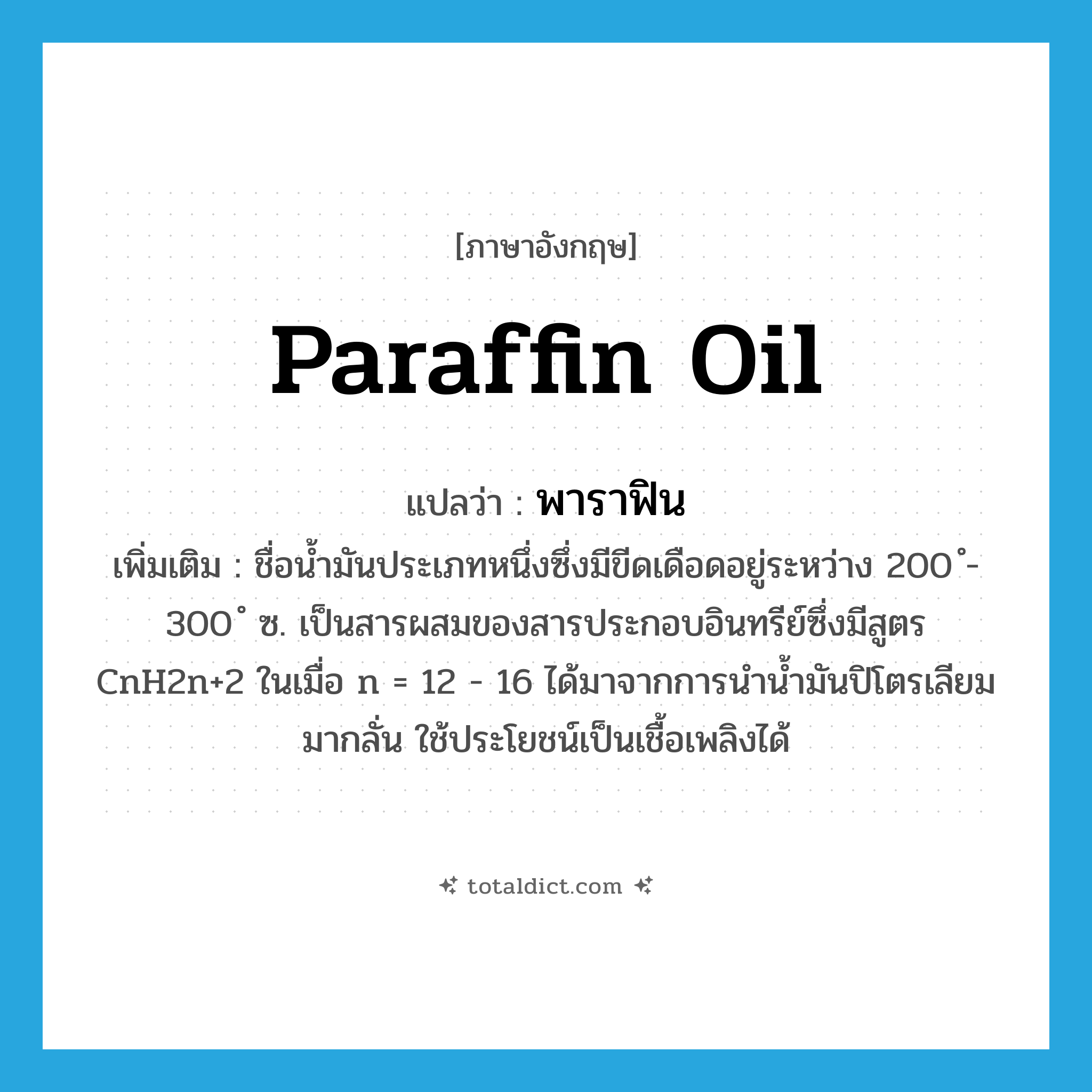 paraffin oil แปลว่า?, คำศัพท์ภาษาอังกฤษ paraffin oil แปลว่า พาราฟิน ประเภท N เพิ่มเติม ชื่อน้ำมันประเภทหนึ่งซึ่งมีขีดเดือดอยู่ระหว่าง 200 ํ- 300 ํ ซ. เป็นสารผสมของสารประกอบอินทรีย์ซึ่งมีสูตร CnH2n+2 ในเมื่อ n = 12 - 16 ได้มาจากการนำน้ำมันปิโตรเลียมมากลั่น ใช้ประโยชน์เป็นเชื้อเพลิงได้ หมวด N