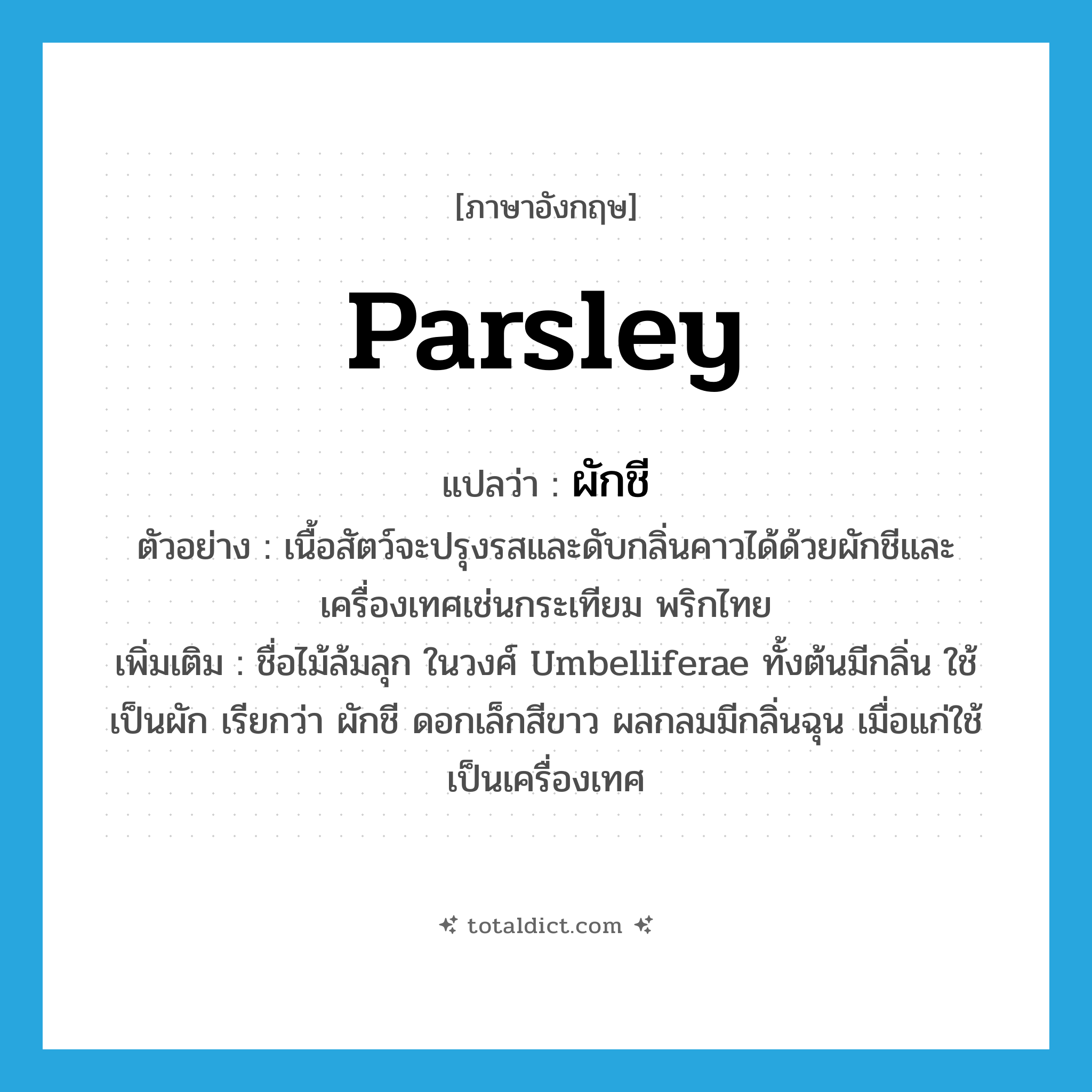 parsley แปลว่า?, คำศัพท์ภาษาอังกฤษ parsley แปลว่า ผักชี ประเภท N ตัวอย่าง เนื้อสัตว์จะปรุงรสและดับกลิ่นคาวได้ด้วยผักชีและเครื่องเทศเช่นกระเทียม พริกไทย เพิ่มเติม ชื่อไม้ล้มลุก ในวงศ์ Umbelliferae ทั้งต้นมีกลิ่น ใช้เป็นผัก เรียกว่า ผักชี ดอกเล็กสีขาว ผลกลมมีกลิ่นฉุน เมื่อแก่ใช้เป็นเครื่องเทศ หมวด N