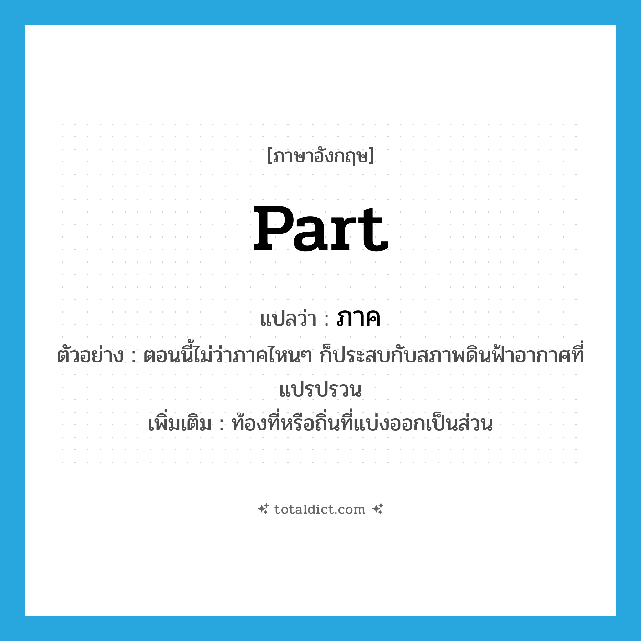 part แปลว่า?, คำศัพท์ภาษาอังกฤษ part แปลว่า ภาค ประเภท N ตัวอย่าง ตอนนี้ไม่ว่าภาคไหนๆ ก็ประสบกับสภาพดินฟ้าอากาศที่แปรปรวน เพิ่มเติม ท้องที่หรือถิ่นที่แบ่งออกเป็นส่วน หมวด N