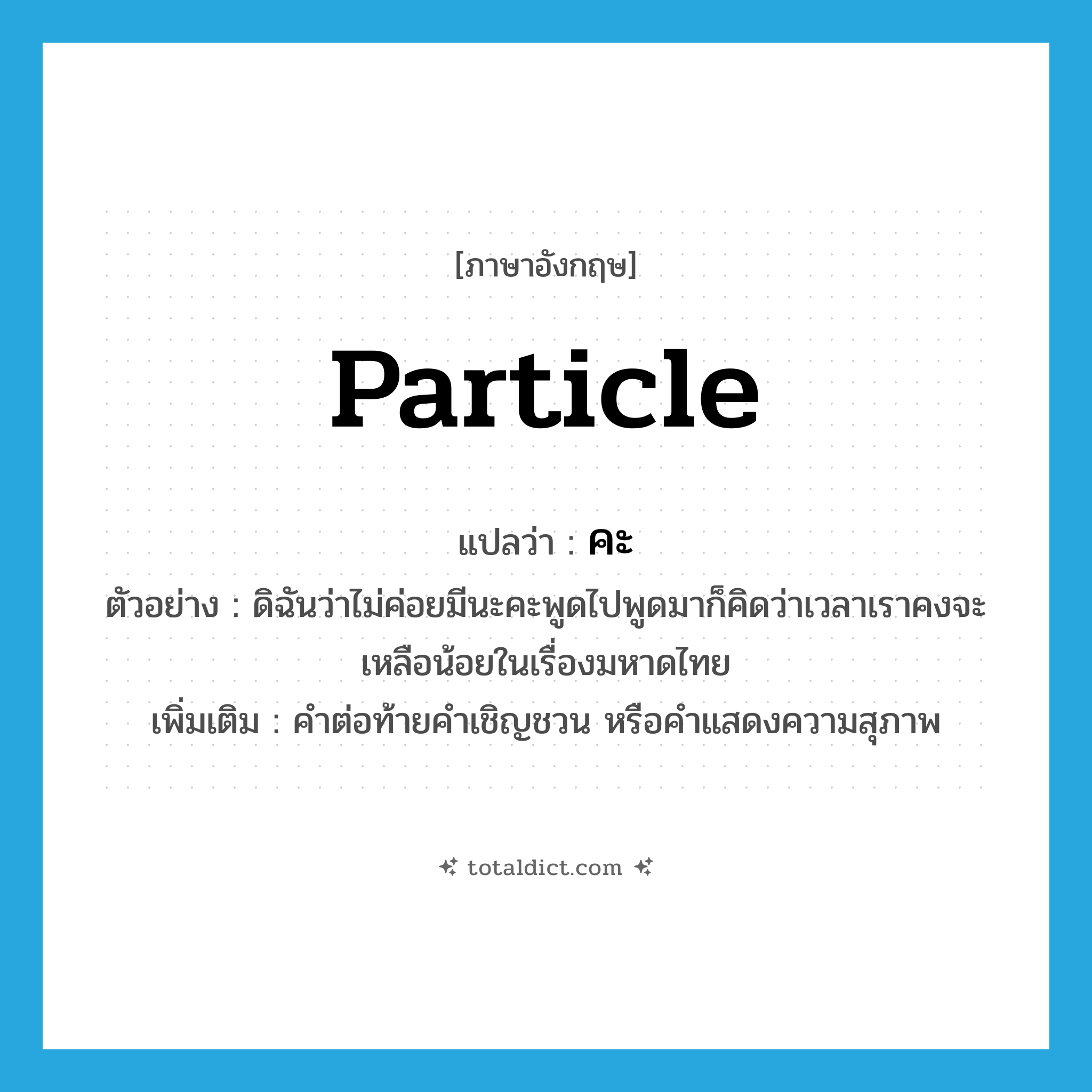 particle แปลว่า?, คำศัพท์ภาษาอังกฤษ particle แปลว่า คะ ประเภท END ตัวอย่าง ดิฉันว่าไม่ค่อยมีนะคะพูดไปพูดมาก็คิดว่าเวลาเราคงจะเหลือน้อยในเรื่องมหาดไทย เพิ่มเติม คำต่อท้ายคำเชิญชวน หรือคำแสดงความสุภาพ หมวด END