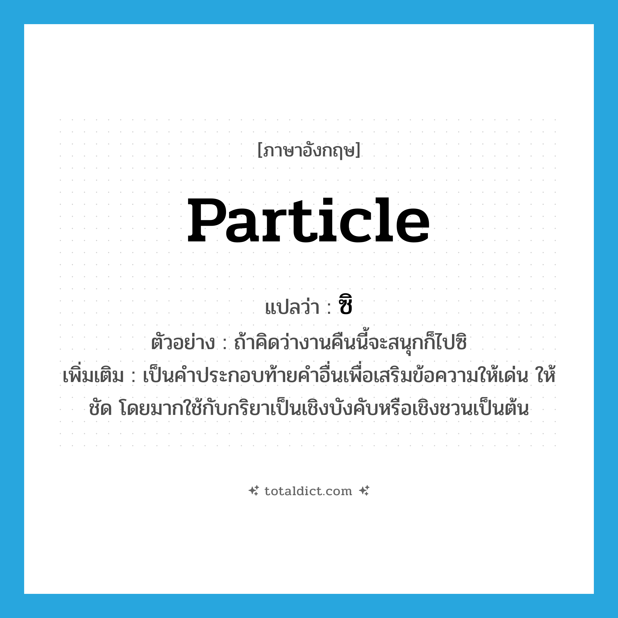 particle แปลว่า?, คำศัพท์ภาษาอังกฤษ particle แปลว่า ซิ ประเภท END ตัวอย่าง ถ้าคิดว่างานคืนนี้จะสนุกก็ไปซิ เพิ่มเติม เป็นคำประกอบท้ายคำอื่นเพื่อเสริมข้อความให้เด่น ให้ชัด โดยมากใช้กับกริยาเป็นเชิงบังคับหรือเชิงชวนเป็นต้น หมวด END