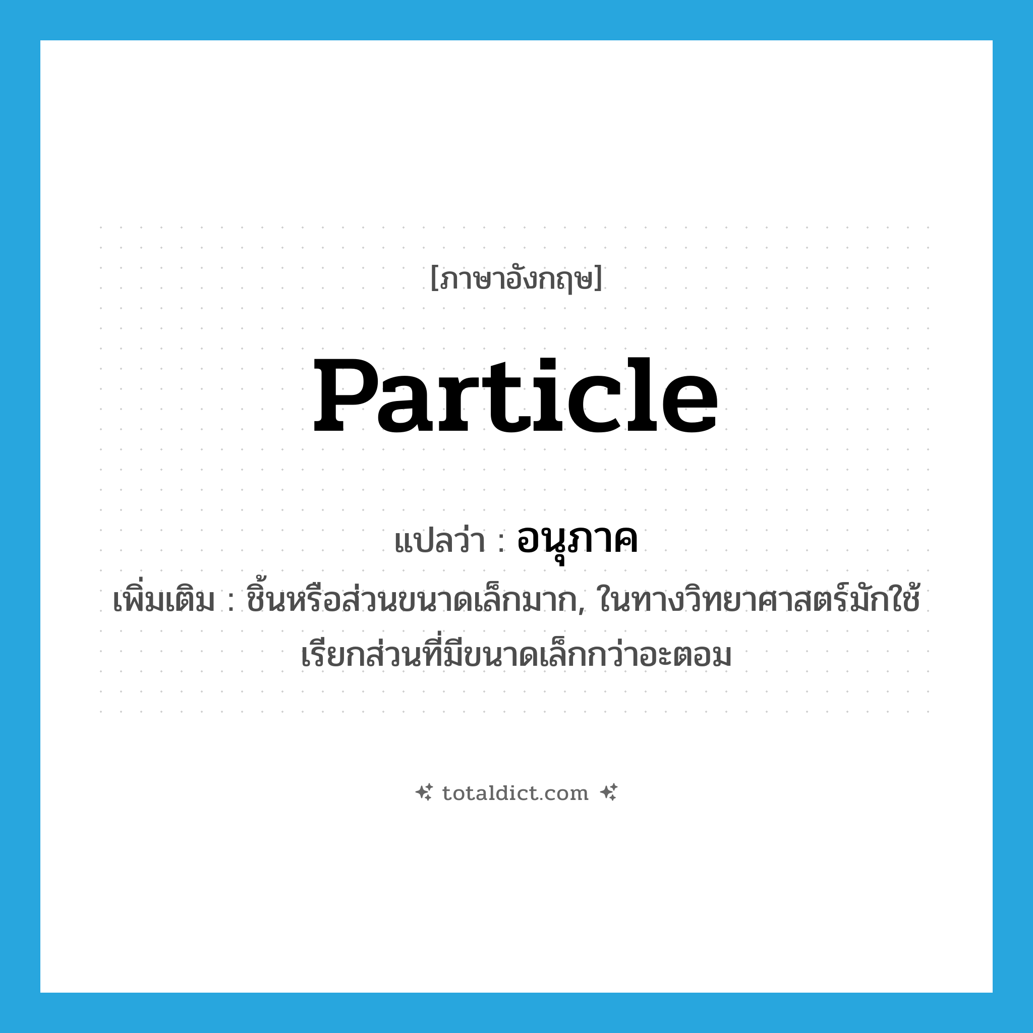 particle แปลว่า?, คำศัพท์ภาษาอังกฤษ particle แปลว่า อนุภาค ประเภท N เพิ่มเติม ชิ้นหรือส่วนขนาดเล็กมาก, ในทางวิทยาศาสตร์มักใช้เรียกส่วนที่มีขนาดเล็กกว่าอะตอม หมวด N