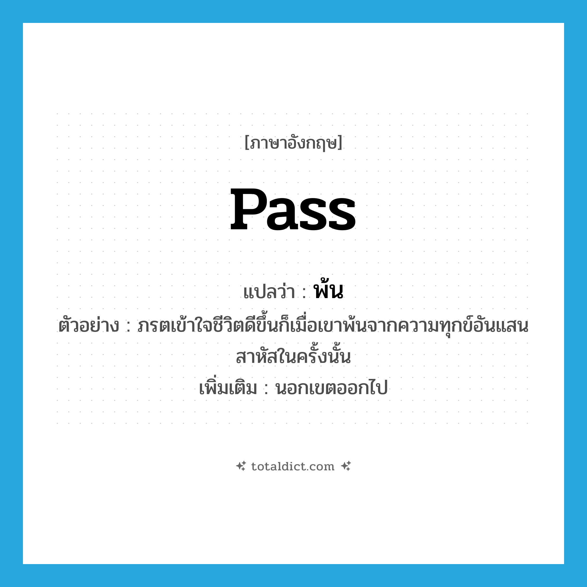 pass แปลว่า?, คำศัพท์ภาษาอังกฤษ pass แปลว่า พ้น ประเภท V ตัวอย่าง ภรตเข้าใจชีวิตดีขึ้นก็เมื่อเขาพ้นจากความทุกข์อันแสนสาหัสในครั้งนั้น เพิ่มเติม นอกเขตออกไป หมวด V