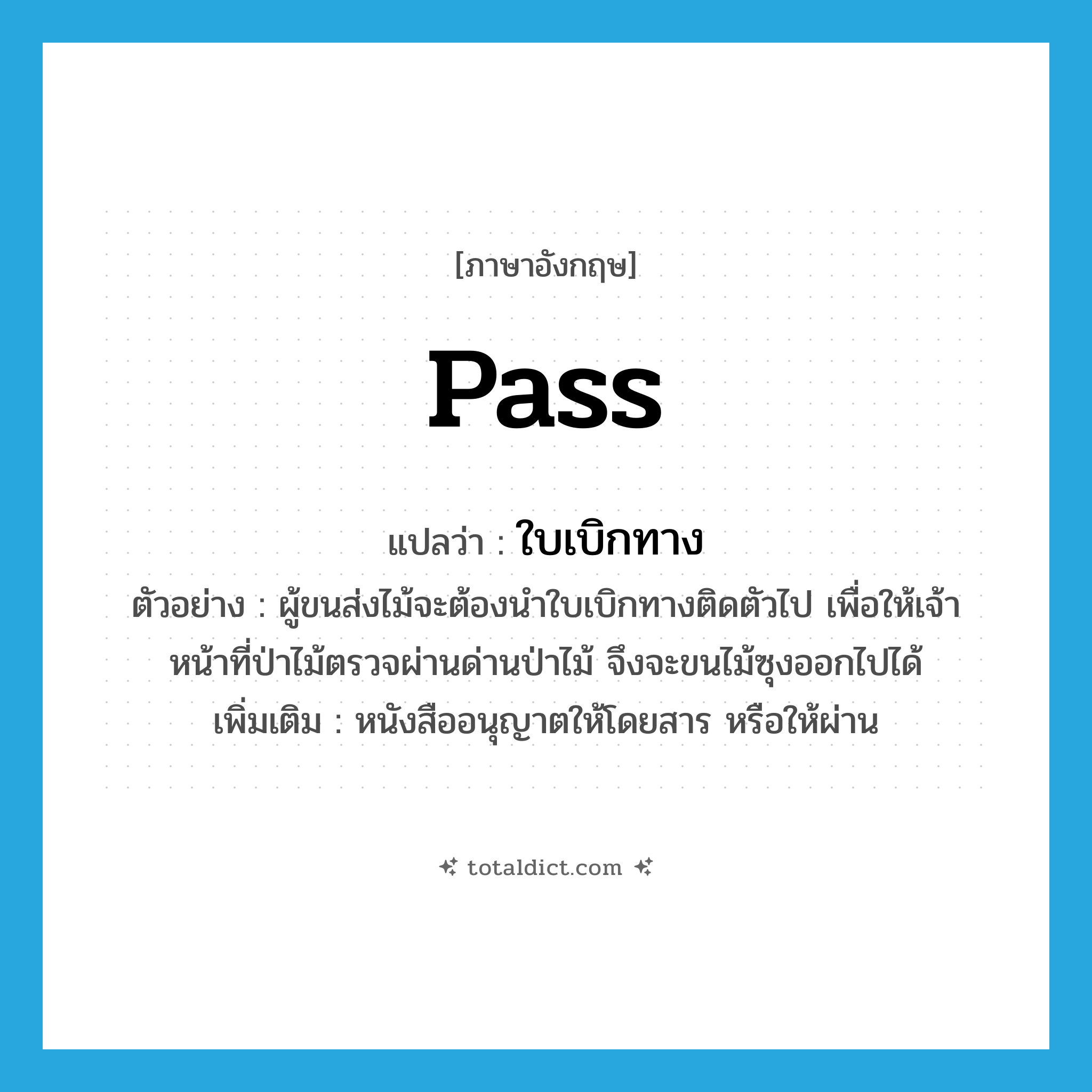 pass แปลว่า?, คำศัพท์ภาษาอังกฤษ pass แปลว่า ใบเบิกทาง ประเภท N ตัวอย่าง ผู้ขนส่งไม้จะต้องนำใบเบิกทางติดตัวไป เพื่อให้เจ้าหน้าที่ป่าไม้ตรวจผ่านด่านป่าไม้ จึงจะขนไม้ซุงออกไปได้ เพิ่มเติม หนังสืออนุญาตให้โดยสาร หรือให้ผ่าน หมวด N