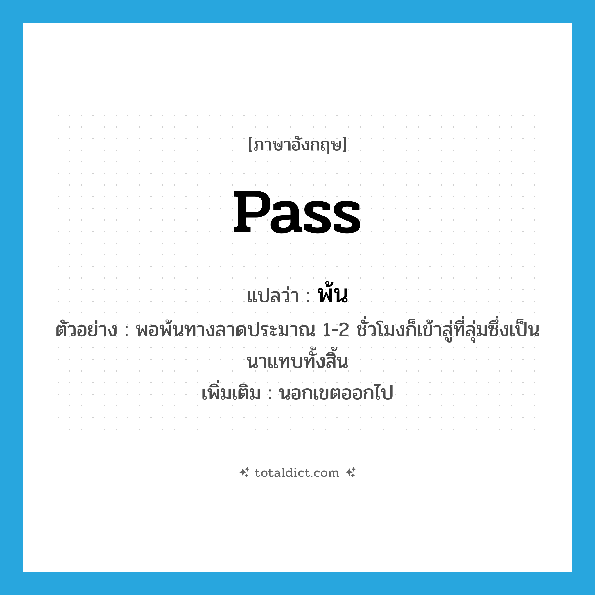 pass แปลว่า?, คำศัพท์ภาษาอังกฤษ pass แปลว่า พ้น ประเภท V ตัวอย่าง พอพ้นทางลาดประมาณ 1-2 ชั่วโมงก็เข้าสู่ที่ลุ่มซึ่งเป็นนาแทบทั้งสิ้น เพิ่มเติม นอกเขตออกไป หมวด V